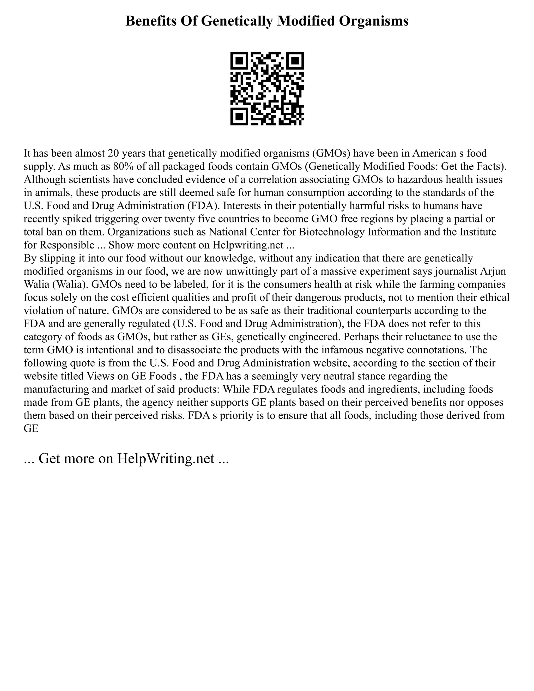 Benefits Of Genetically Modified Organisms
It has been almost 20 years that genetically modified organisms (GMOs) have been in American s food
supply. As much as 80% of all packaged foods contain GMOs (Genetically Modified Foods: Get the Facts).
Although scientists have concluded evidence of a correlation associating GMOs to hazardous health issues
in animals, these products are still deemed safe for human consumption according to the standards of the
U.S. Food and Drug Administration (FDA). Interests in their potentially harmful risks to humans have
recently spiked triggering over twenty five countries to become GMO free regions by placing a partial or
total ban on them. Organizations such as National Center for Biotechnology Information and the Institute
for Responsible ... Show more content on Helpwriting.net ...
By slipping it into our food without our knowledge, without any indication that there are genetically
modified organisms in our food, we are now unwittingly part of a massive experiment says journalist Arjun
Walia (Walia). GMOs need to be labeled, for it is the consumers health at risk while the farming companies
focus solely on the cost efficient qualities and profit of their dangerous products, not to mention their ethical
violation of nature. GMOs are considered to be as safe as their traditional counterparts according to the
FDA and are generally regulated (U.S. Food and Drug Administration), the FDA does not refer to this
category of foods as GMOs, but rather as GEs, genetically engineered. Perhaps their reluctance to use the
term GMO is intentional and to disassociate the products with the infamous negative connotations. The
following quote is from the U.S. Food and Drug Administration website, according to the section of their
website titled Views on GE Foods , the FDA has a seemingly very neutral stance regarding the
manufacturing and market of said products: While FDA regulates foods and ingredients, including foods
made from GE plants, the agency neither supports GE plants based on their perceived benefits nor opposes
them based on their perceived risks. FDA s priority is to ensure that all foods, including those derived from
GE
... Get more on HelpWriting.net ...
 