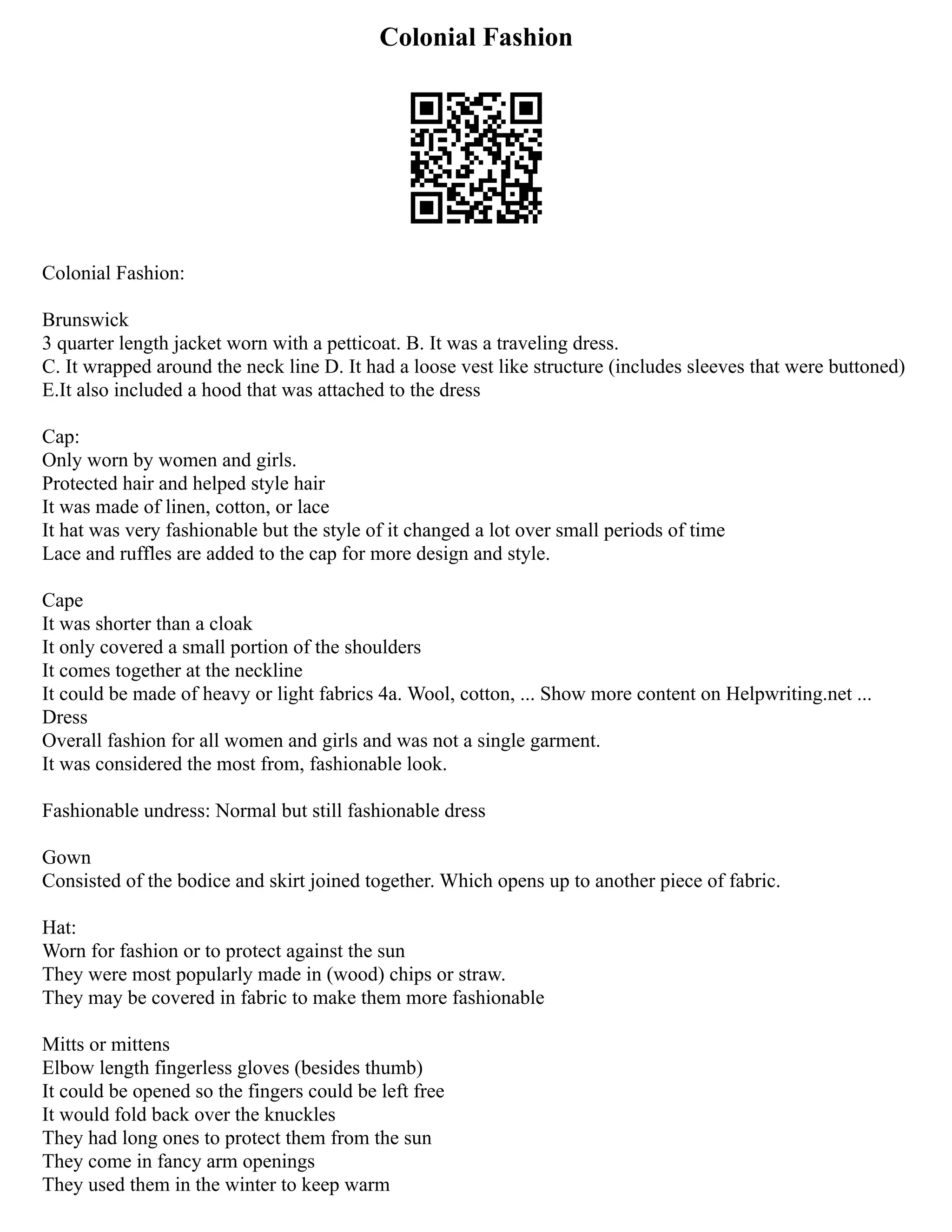Colonial Fashion
Colonial Fashion:
Brunswick
3 quarter length jacket worn with a petticoat. B. It was a traveling dress.
C. It wrapped around the neck line D. It had a loose vest like structure (includes sleeves that were buttoned)
E.It also included a hood that was attached to the dress
Cap:
Only worn by women and girls.
Protected hair and helped style hair
It was made of linen, cotton, or lace
It hat was very fashionable but the style of it changed a lot over small periods of time
Lace and ruffles are added to the cap for more design and style.
Cape
It was shorter than a cloak
It only covered a small portion of the shoulders
It comes together at the neckline
It could be made of heavy or light fabrics 4a. Wool, cotton, ... Show more content on Helpwriting.net ...
Dress
Overall fashion for all women and girls and was not a single garment.
It was considered the most from, fashionable look.
Fashionable undress: Normal but still fashionable dress
Gown
Consisted of the bodice and skirt joined together. Which opens up to another piece of fabric.
Hat:
Worn for fashion or to protect against the sun
They were most popularly made in (wood) chips or straw.
They may be covered in fabric to make them more fashionable
Mitts or mittens
Elbow length fingerless gloves (besides thumb)
It could be opened so the fingers could be left free
It would fold back over the knuckles
They had long ones to protect them from the sun
They come in fancy arm openings
They used them in the winter to keep warm
 