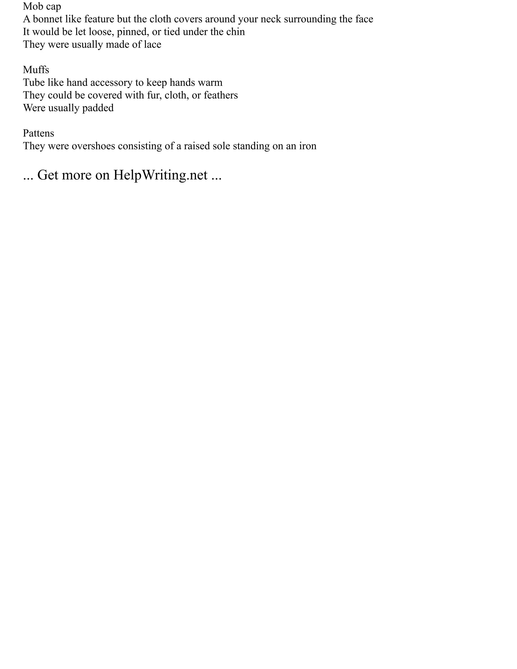 Mob cap
A bonnet like feature but the cloth covers around your neck surrounding the face
It would be let loose, pinned, or tied under the chin
They were usually made of lace
Muffs
Tube like hand accessory to keep hands warm
They could be covered with fur, cloth, or feathers
Were usually padded
Pattens
They were overshoes consisting of a raised sole standing on an iron
... Get more on HelpWriting.net ...
 