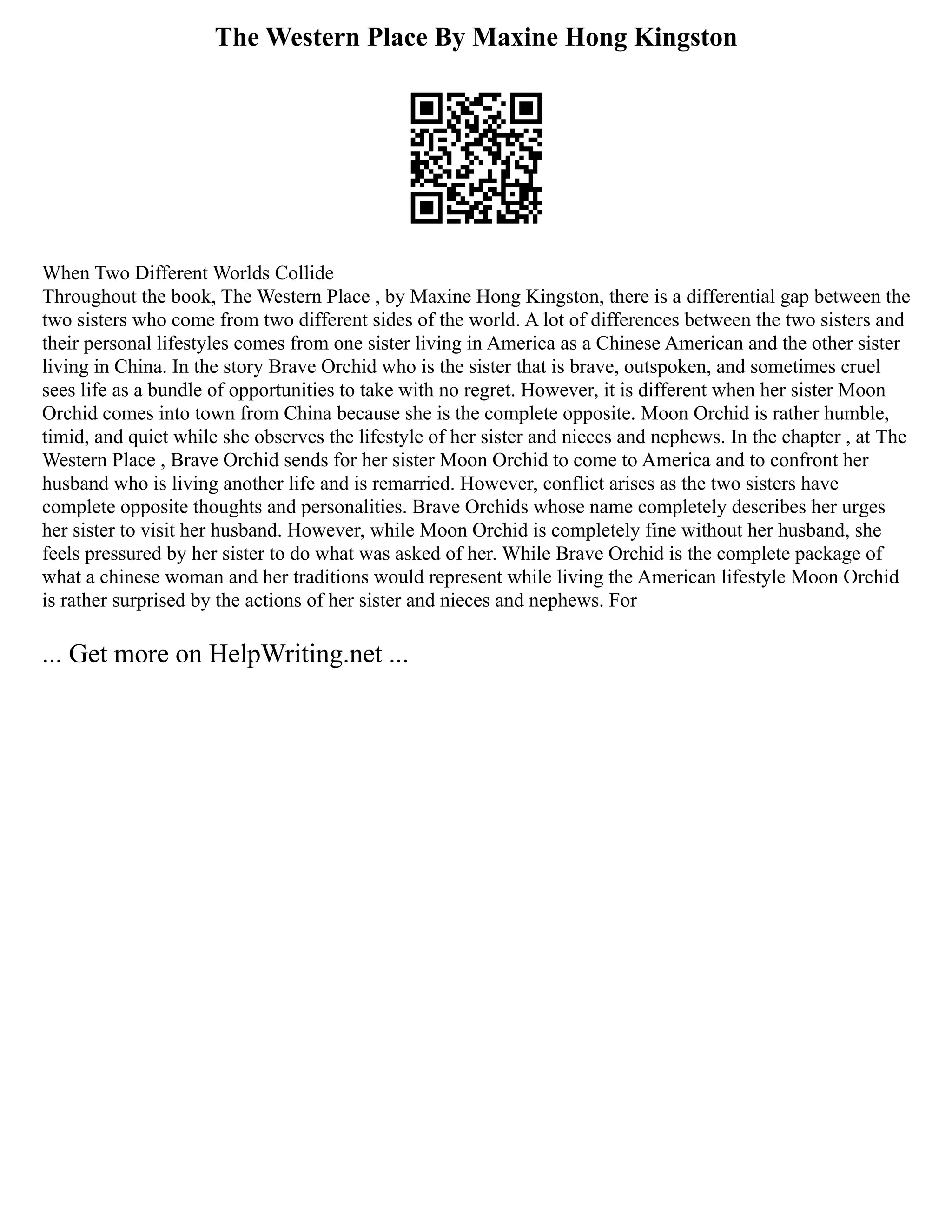 The Western Place By Maxine Hong Kingston
When Two Different Worlds Collide
Throughout the book, The Western Place , by Maxine Hong Kingston, there is a differential gap between the
two sisters who come from two different sides of the world. A lot of differences between the two sisters and
their personal lifestyles comes from one sister living in America as a Chinese American and the other sister
living in China. In the story Brave Orchid who is the sister that is brave, outspoken, and sometimes cruel
sees life as a bundle of opportunities to take with no regret. However, it is different when her sister Moon
Orchid comes into town from China because she is the complete opposite. Moon Orchid is rather humble,
timid, and quiet while she observes the lifestyle of her sister and nieces and nephews. In the chapter , at The
Western Place , Brave Orchid sends for her sister Moon Orchid to come to America and to confront her
husband who is living another life and is remarried. However, conflict arises as the two sisters have
complete opposite thoughts and personalities. Brave Orchids whose name completely describes her urges
her sister to visit her husband. However, while Moon Orchid is completely fine without her husband, she
feels pressured by her sister to do what was asked of her. While Brave Orchid is the complete package of
what a chinese woman and her traditions would represent while living the American lifestyle Moon Orchid
is rather surprised by the actions of her sister and nieces and nephews. For
... Get more on HelpWriting.net ...
 