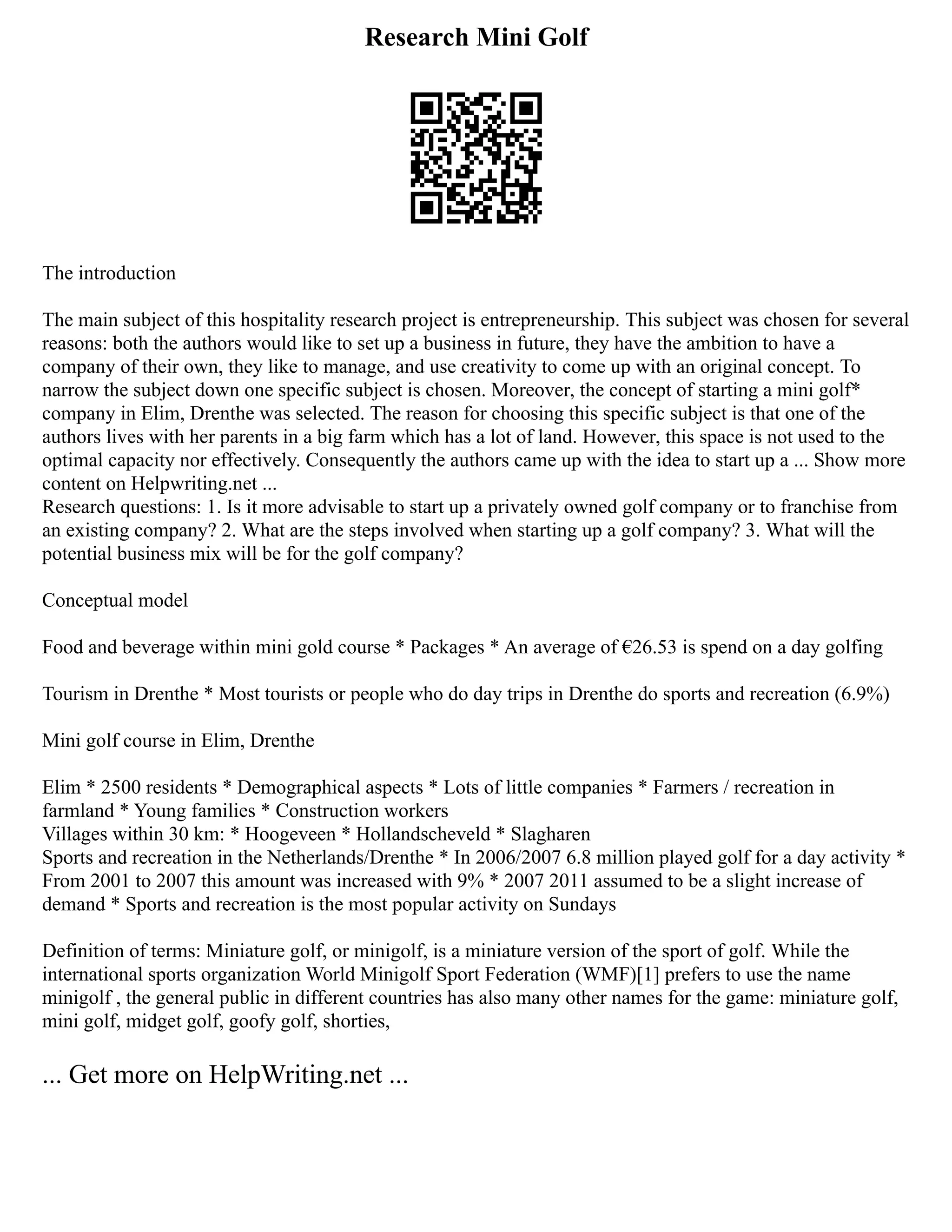 Research Mini Golf
The introduction
The main subject of this hospitality research project is entrepreneurship. This subject was chosen for several
reasons: both the authors would like to set up a business in future, they have the ambition to have a
company of their own, they like to manage, and use creativity to come up with an original concept. To
narrow the subject down one specific subject is chosen. Moreover, the concept of starting a mini golf*
company in Elim, Drenthe was selected. The reason for choosing this specific subject is that one of the
authors lives with her parents in a big farm which has a lot of land. However, this space is not used to the
optimal capacity nor effectively. Consequently the authors came up with the idea to start up a ... Show more
content on Helpwriting.net ...
Research questions: 1. Is it more advisable to start up a privately owned golf company or to franchise from
an existing company? 2. What are the steps involved when starting up a golf company? 3. What will the
potential business mix will be for the golf company?
Conceptual model
Food and beverage within mini gold course * Packages * An average of €26.53 is spend on a day golfing
Tourism in Drenthe * Most tourists or people who do day trips in Drenthe do sports and recreation (6.9%)
Mini golf course in Elim, Drenthe
Elim * 2500 residents * Demographical aspects * Lots of little companies * Farmers / recreation in
farmland * Young families * Construction workers
Villages within 30 km: * Hoogeveen * Hollandscheveld * Slagharen
Sports and recreation in the Netherlands/Drenthe * In 2006/2007 6.8 million played golf for a day activity *
From 2001 to 2007 this amount was increased with 9% * 2007 2011 assumed to be a slight increase of
demand * Sports and recreation is the most popular activity on Sundays
Definition of terms: Miniature golf, or minigolf, is a miniature version of the sport of golf. While the
international sports organization World Minigolf Sport Federation (WMF)[1] prefers to use the name
minigolf , the general public in different countries has also many other names for the game: miniature golf,
mini golf, midget golf, goofy golf, shorties,
... Get more on HelpWriting.net ...
 