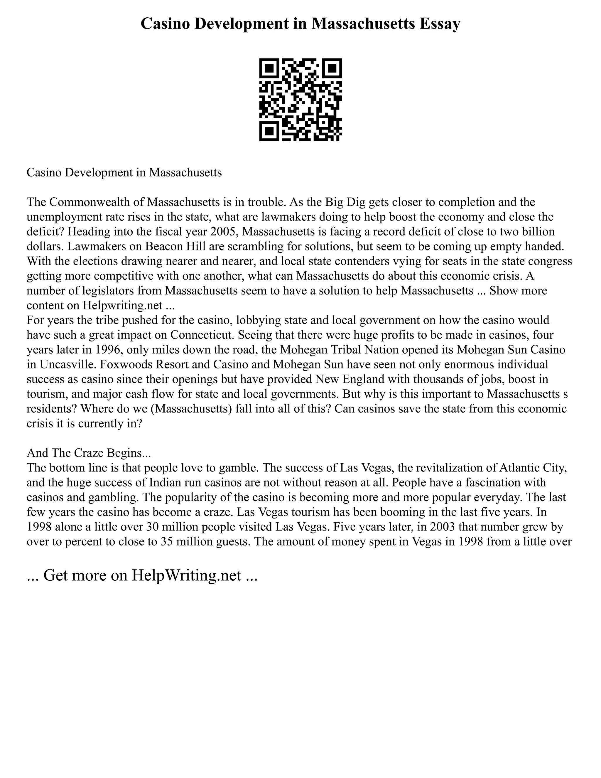 Casino Development in Massachusetts Essay
Casino Development in Massachusetts
The Commonwealth of Massachusetts is in trouble. As the Big Dig gets closer to completion and the
unemployment rate rises in the state, what are lawmakers doing to help boost the economy and close the
deficit? Heading into the fiscal year 2005, Massachusetts is facing a record deficit of close to two billion
dollars. Lawmakers on Beacon Hill are scrambling for solutions, but seem to be coming up empty handed.
With the elections drawing nearer and nearer, and local state contenders vying for seats in the state congress
getting more competitive with one another, what can Massachusetts do about this economic crisis. A
number of legislators from Massachusetts seem to have a solution to help Massachusetts ... Show more
content on Helpwriting.net ...
For years the tribe pushed for the casino, lobbying state and local government on how the casino would
have such a great impact on Connecticut. Seeing that there were huge profits to be made in casinos, four
years later in 1996, only miles down the road, the Mohegan Tribal Nation opened its Mohegan Sun Casino
in Uncasville. Foxwoods Resort and Casino and Mohegan Sun have seen not only enormous individual
success as casino since their openings but have provided New England with thousands of jobs, boost in
tourism, and major cash flow for state and local governments. But why is this important to Massachusetts s
residents? Where do we (Massachusetts) fall into all of this? Can casinos save the state from this economic
crisis it is currently in?
And The Craze Begins...
The bottom line is that people love to gamble. The success of Las Vegas, the revitalization of Atlantic City,
and the huge success of Indian run casinos are not without reason at all. People have a fascination with
casinos and gambling. The popularity of the casino is becoming more and more popular everyday. The last
few years the casino has become a craze. Las Vegas tourism has been booming in the last five years. In
1998 alone a little over 30 million people visited Las Vegas. Five years later, in 2003 that number grew by
over to percent to close to 35 million guests. The amount of money spent in Vegas in 1998 from a little over
... Get more on HelpWriting.net ...
 