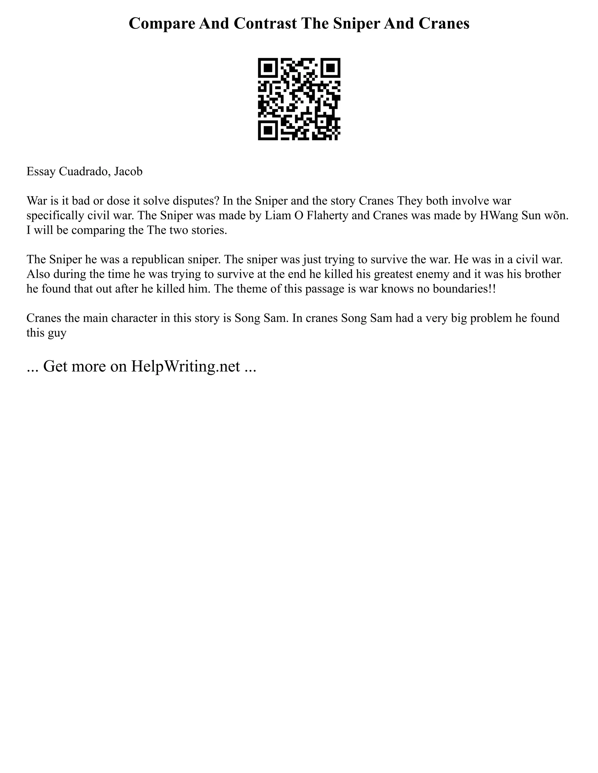 Compare And Contrast The Sniper And Cranes
Essay Cuadrado, Jacob
War is it bad or dose it solve disputes? In the Sniper and the story Cranes They both involve war
specifically civil war. The Sniper was made by Liam O Flaherty and Cranes was made by HWang Sun wõn.
I will be comparing the The two stories.
The Sniper he was a republican sniper. The sniper was just trying to survive the war. He was in a civil war.
Also during the time he was trying to survive at the end he killed his greatest enemy and it was his brother
he found that out after he killed him. The theme of this passage is war knows no boundaries!!
Cranes the main character in this story is Song Sam. In cranes Song Sam had a very big problem he found
this guy
... Get more on HelpWriting.net ...
 