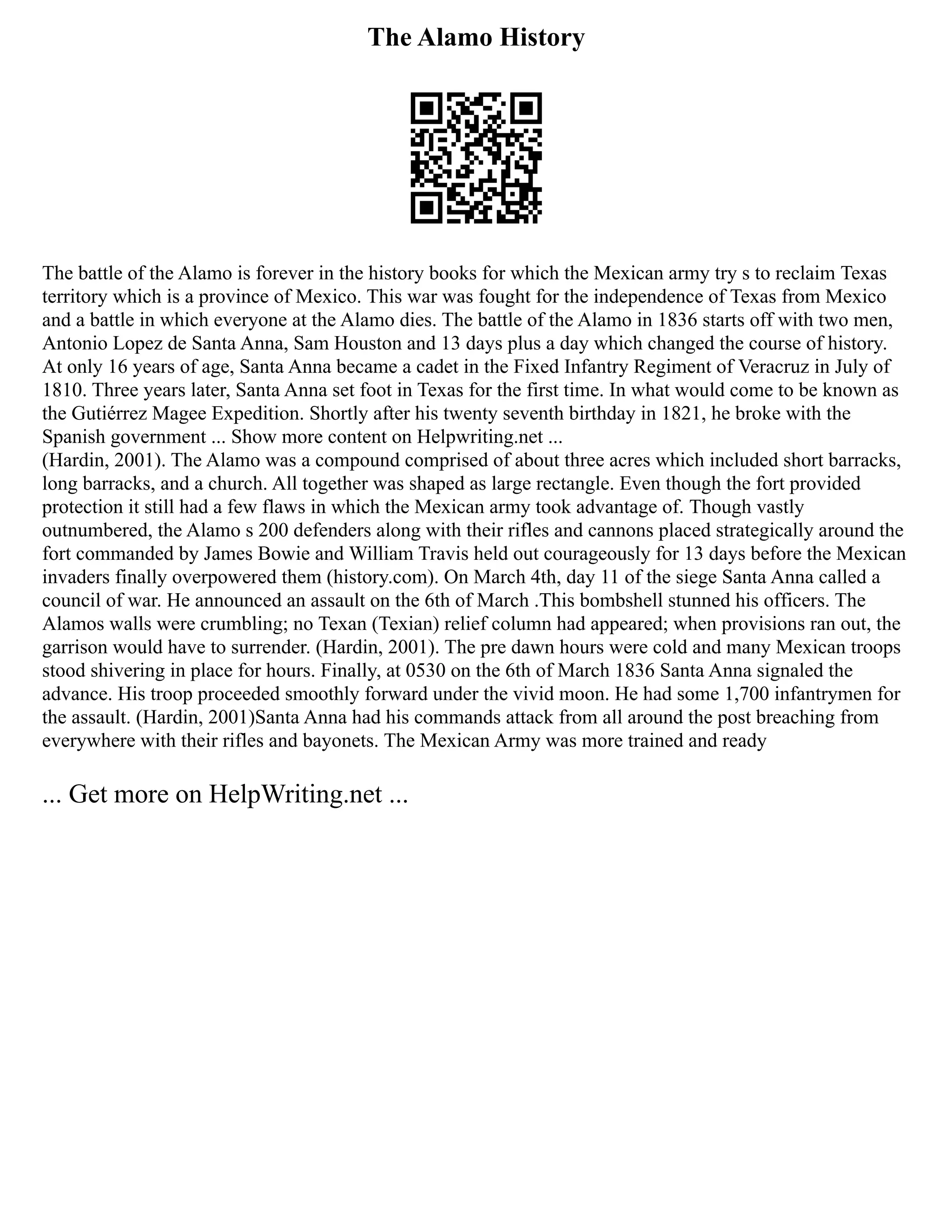 The Alamo History
The battle of the Alamo is forever in the history books for which the Mexican army try s to reclaim Texas
territory which is a province of Mexico. This war was fought for the independence of Texas from Mexico
and a battle in which everyone at the Alamo dies. The battle of the Alamo in 1836 starts off with two men,
Antonio Lopez de Santa Anna, Sam Houston and 13 days plus a day which changed the course of history.
At only 16 years of age, Santa Anna became a cadet in the Fixed Infantry Regiment of Veracruz in July of
1810. Three years later, Santa Anna set foot in Texas for the first time. In what would come to be known as
the Gutiérrez Magee Expedition. Shortly after his twenty seventh birthday in 1821, he broke with the
Spanish government ... Show more content on Helpwriting.net ...
(Hardin, 2001). The Alamo was a compound comprised of about three acres which included short barracks,
long barracks, and a church. All together was shaped as large rectangle. Even though the fort provided
protection it still had a few flaws in which the Mexican army took advantage of. Though vastly
outnumbered, the Alamo s 200 defenders along with their rifles and cannons placed strategically around the
fort commanded by James Bowie and William Travis held out courageously for 13 days before the Mexican
invaders finally overpowered them (history.com). On March 4th, day 11 of the siege Santa Anna called a
council of war. He announced an assault on the 6th of March .This bombshell stunned his officers. The
Alamos walls were crumbling; no Texan (Texian) relief column had appeared; when provisions ran out, the
garrison would have to surrender. (Hardin, 2001). The pre dawn hours were cold and many Mexican troops
stood shivering in place for hours. Finally, at 0530 on the 6th of March 1836 Santa Anna signaled the
advance. His troop proceeded smoothly forward under the vivid moon. He had some 1,700 infantrymen for
the assault. (Hardin, 2001)Santa Anna had his commands attack from all around the post breaching from
everywhere with their rifles and bayonets. The Mexican Army was more trained and ready
... Get more on HelpWriting.net ...
 