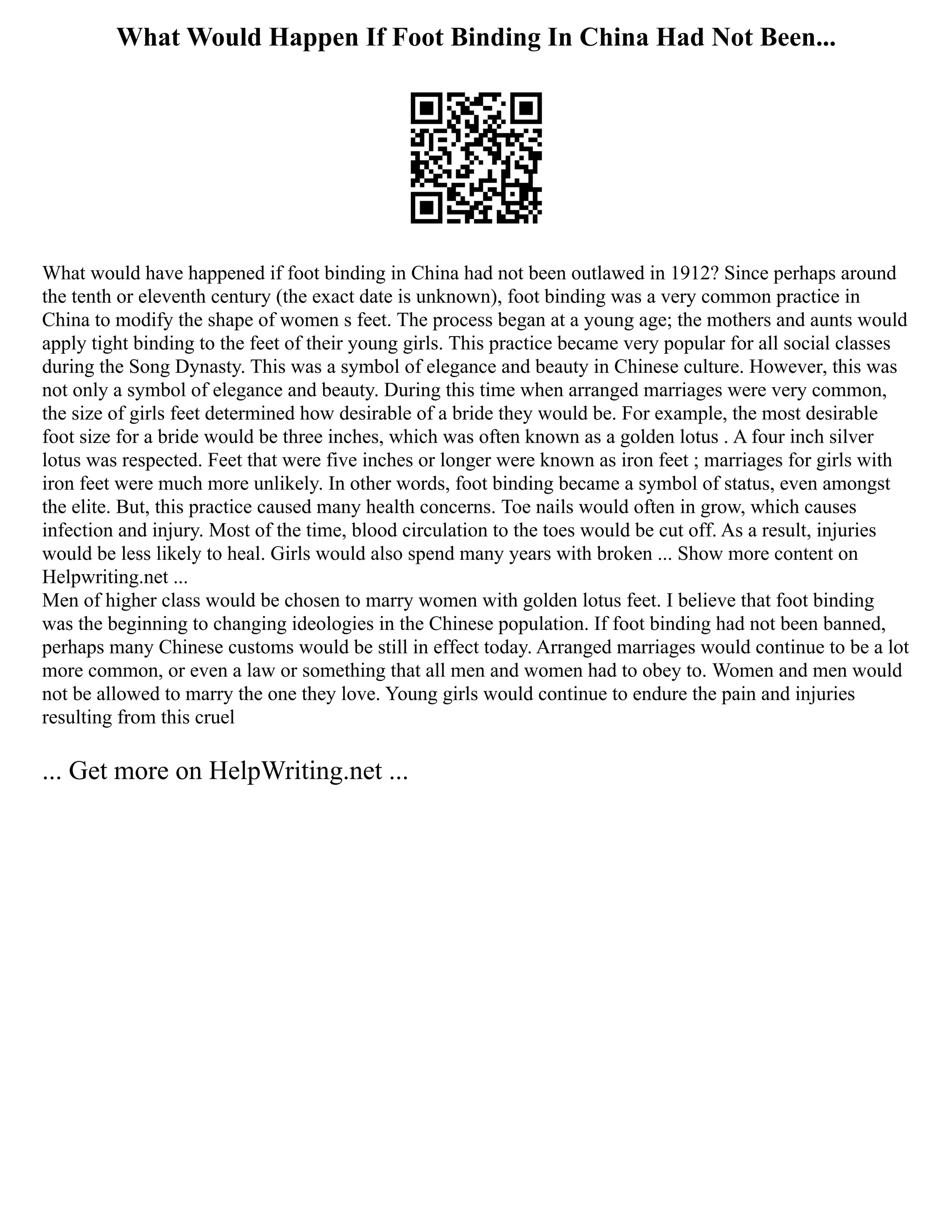 What Would Happen If Foot Binding In China Had Not Been...
What would have happened if foot binding in China had not been outlawed in 1912? Since perhaps around
the tenth or eleventh century (the exact date is unknown), foot binding was a very common practice in
China to modify the shape of women s feet. The process began at a young age; the mothers and aunts would
apply tight binding to the feet of their young girls. This practice became very popular for all social classes
during the Song Dynasty. This was a symbol of elegance and beauty in Chinese culture. However, this was
not only a symbol of elegance and beauty. During this time when arranged marriages were very common,
the size of girls feet determined how desirable of a bride they would be. For example, the most desirable
foot size for a bride would be three inches, which was often known as a golden lotus . A four inch silver
lotus was respected. Feet that were five inches or longer were known as iron feet ; marriages for girls with
iron feet were much more unlikely. In other words, foot binding became a symbol of status, even amongst
the elite. But, this practice caused many health concerns. Toe nails would often in grow, which causes
infection and injury. Most of the time, blood circulation to the toes would be cut off. As a result, injuries
would be less likely to heal. Girls would also spend many years with broken ... Show more content on
Helpwriting.net ...
Men of higher class would be chosen to marry women with golden lotus feet. I believe that foot binding
was the beginning to changing ideologies in the Chinese population. If foot binding had not been banned,
perhaps many Chinese customs would be still in effect today. Arranged marriages would continue to be a lot
more common, or even a law or something that all men and women had to obey to. Women and men would
not be allowed to marry the one they love. Young girls would continue to endure the pain and injuries
resulting from this cruel
... Get more on HelpWriting.net ...
 