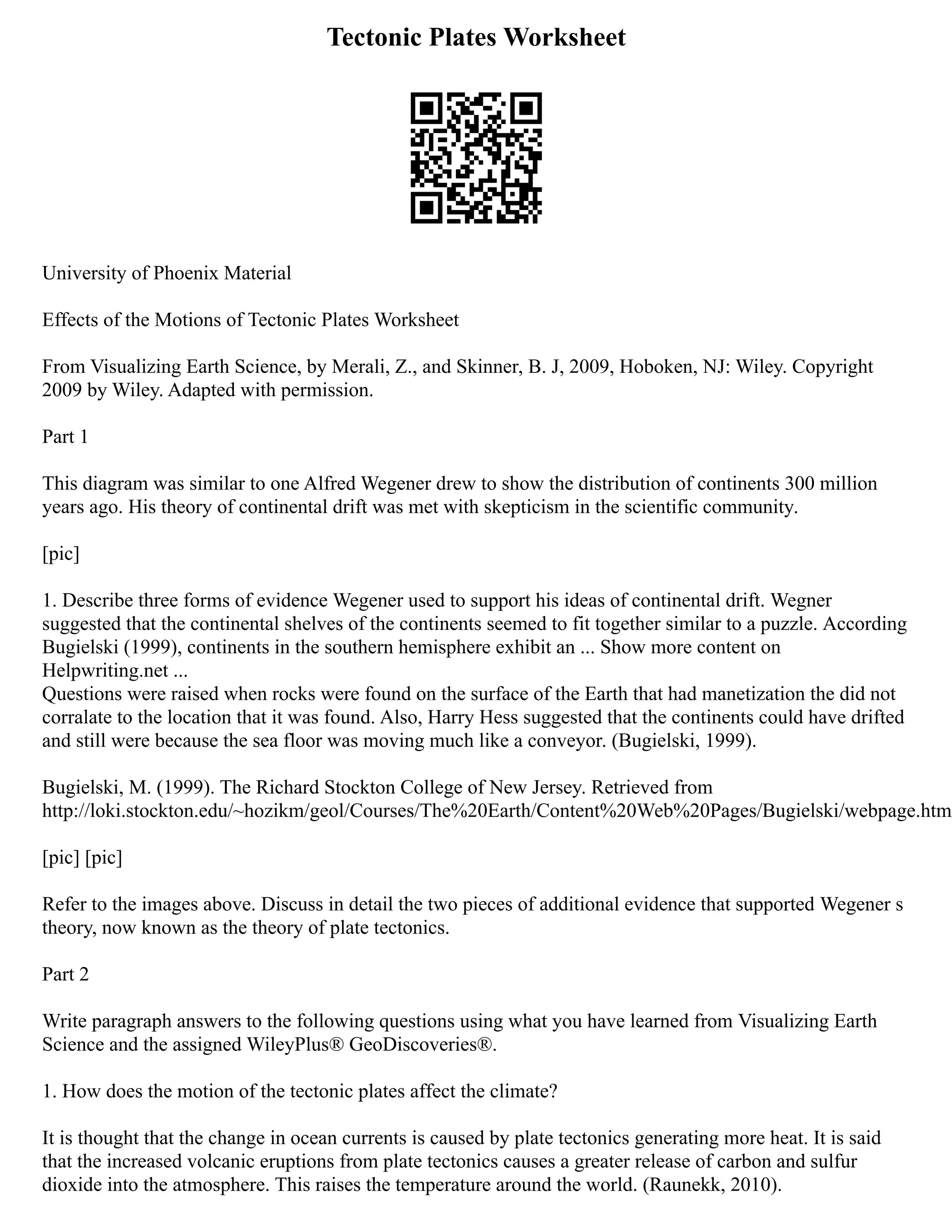 Tectonic Plates Worksheet
University of Phoenix Material
Effects of the Motions of Tectonic Plates Worksheet
From Visualizing Earth Science, by Merali, Z., and Skinner, B. J, 2009, Hoboken, NJ: Wiley. Copyright
2009 by Wiley. Adapted with permission.
Part 1
This diagram was similar to one Alfred Wegener drew to show the distribution of continents 300 million
years ago. His theory of continental drift was met with skepticism in the scientific community.
[pic]
1. Describe three forms of evidence Wegener used to support his ideas of continental drift. Wegner
suggested that the continental shelves of the continents seemed to fit together similar to a puzzle. According
Bugielski (1999), continents in the southern hemisphere exhibit an ... Show more content on
Helpwriting.net ...
Questions were raised when rocks were found on the surface of the Earth that had manetization the did not
corralate to the location that it was found. Also, Harry Hess suggested that the continents could have drifted
and still were because the sea floor was moving much like a conveyor. (Bugielski, 1999).
Bugielski, M. (1999). The Richard Stockton College of New Jersey. Retrieved from
http://loki.stockton.edu/~hozikm/geol/Courses/The%20Earth/Content%20Web%20Pages/Bugielski/webpage.htm
[pic] [pic]
Refer to the images above. Discuss in detail the two pieces of additional evidence that supported Wegener s
theory, now known as the theory of plate tectonics.
Part 2
Write paragraph answers to the following questions using what you have learned from Visualizing Earth
Science and the assigned WileyPlus® GeoDiscoveries®.
1. How does the motion of the tectonic plates affect the climate?
It is thought that the change in ocean currents is caused by plate tectonics generating more heat. It is said
that the increased volcanic eruptions from plate tectonics causes a greater release of carbon and sulfur
dioxide into the atmosphere. This raises the temperature around the world. (Raunekk, 2010).
 