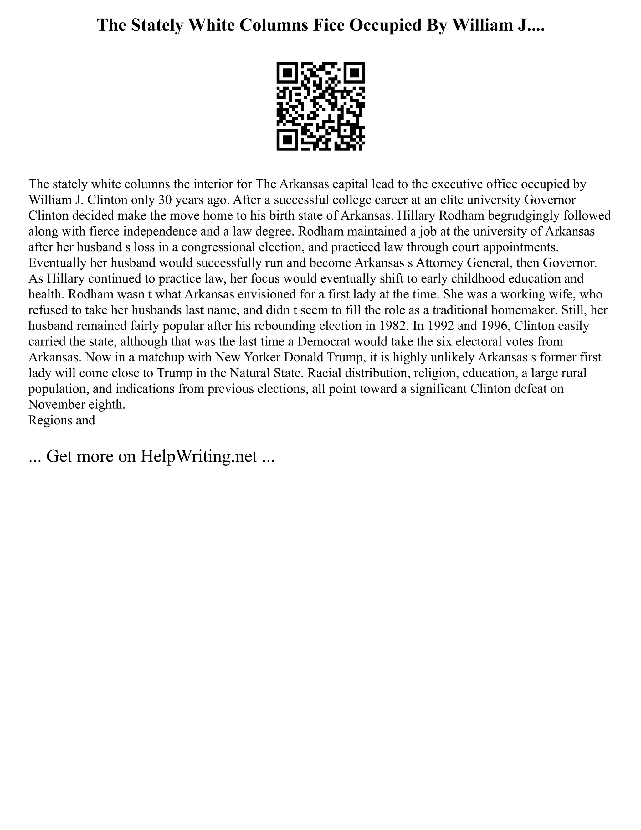 The Stately White Columns Fice Occupied By William J....
The stately white columns the interior for The Arkansas capital lead to the executive office occupied by
William J. Clinton only 30 years ago. After a successful college career at an elite university Governor
Clinton decided make the move home to his birth state of Arkansas. Hillary Rodham begrudgingly followed
along with fierce independence and a law degree. Rodham maintained a job at the university of Arkansas
after her husband s loss in a congressional election, and practiced law through court appointments.
Eventually her husband would successfully run and become Arkansas s Attorney General, then Governor.
As Hillary continued to practice law, her focus would eventually shift to early childhood education and
health. Rodham wasn t what Arkansas envisioned for a first lady at the time. She was a working wife, who
refused to take her husbands last name, and didn t seem to fill the role as a traditional homemaker. Still, her
husband remained fairly popular after his rebounding election in 1982. In 1992 and 1996, Clinton easily
carried the state, although that was the last time a Democrat would take the six electoral votes from
Arkansas. Now in a matchup with New Yorker Donald Trump, it is highly unlikely Arkansas s former first
lady will come close to Trump in the Natural State. Racial distribution, religion, education, a large rural
population, and indications from previous elections, all point toward a significant Clinton defeat on
November eighth.
Regions and
... Get more on HelpWriting.net ...
 