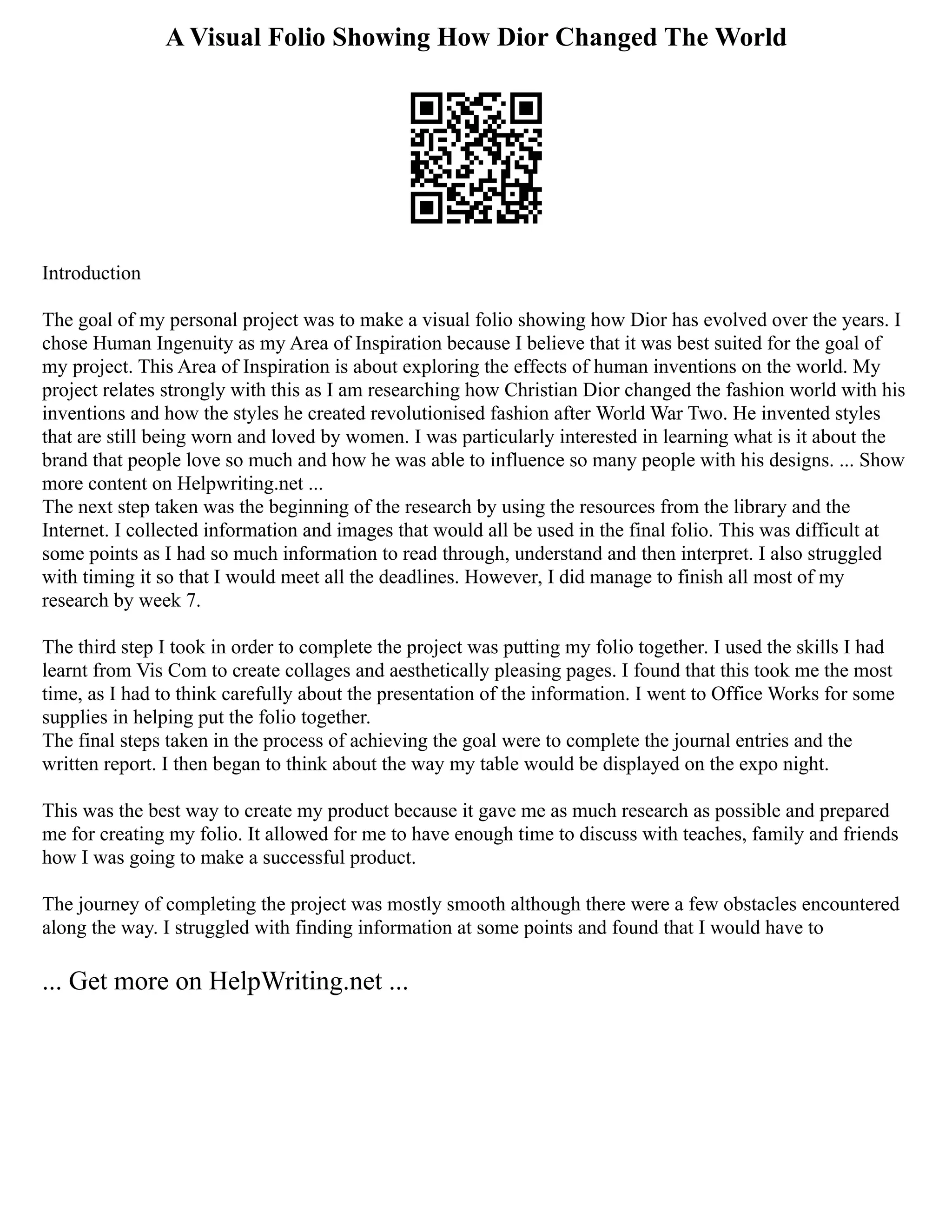 A Visual Folio Showing How Dior Changed The World
Introduction
The goal of my personal project was to make a visual folio showing how Dior has evolved over the years. I
chose Human Ingenuity as my Area of Inspiration because I believe that it was best suited for the goal of
my project. This Area of Inspiration is about exploring the effects of human inventions on the world. My
project relates strongly with this as I am researching how Christian Dior changed the fashion world with his
inventions and how the styles he created revolutionised fashion after World War Two. He invented styles
that are still being worn and loved by women. I was particularly interested in learning what is it about the
brand that people love so much and how he was able to influence so many people with his designs. ... Show
more content on Helpwriting.net ...
The next step taken was the beginning of the research by using the resources from the library and the
Internet. I collected information and images that would all be used in the final folio. This was difficult at
some points as I had so much information to read through, understand and then interpret. I also struggled
with timing it so that I would meet all the deadlines. However, I did manage to finish all most of my
research by week 7.
The third step I took in order to complete the project was putting my folio together. I used the skills I had
learnt from Vis Com to create collages and aesthetically pleasing pages. I found that this took me the most
time, as I had to think carefully about the presentation of the information. I went to Office Works for some
supplies in helping put the folio together.
The final steps taken in the process of achieving the goal were to complete the journal entries and the
written report. I then began to think about the way my table would be displayed on the expo night.
This was the best way to create my product because it gave me as much research as possible and prepared
me for creating my folio. It allowed for me to have enough time to discuss with teaches, family and friends
how I was going to make a successful product.
The journey of completing the project was mostly smooth although there were a few obstacles encountered
along the way. I struggled with finding information at some points and found that I would have to
... Get more on HelpWriting.net ...
 