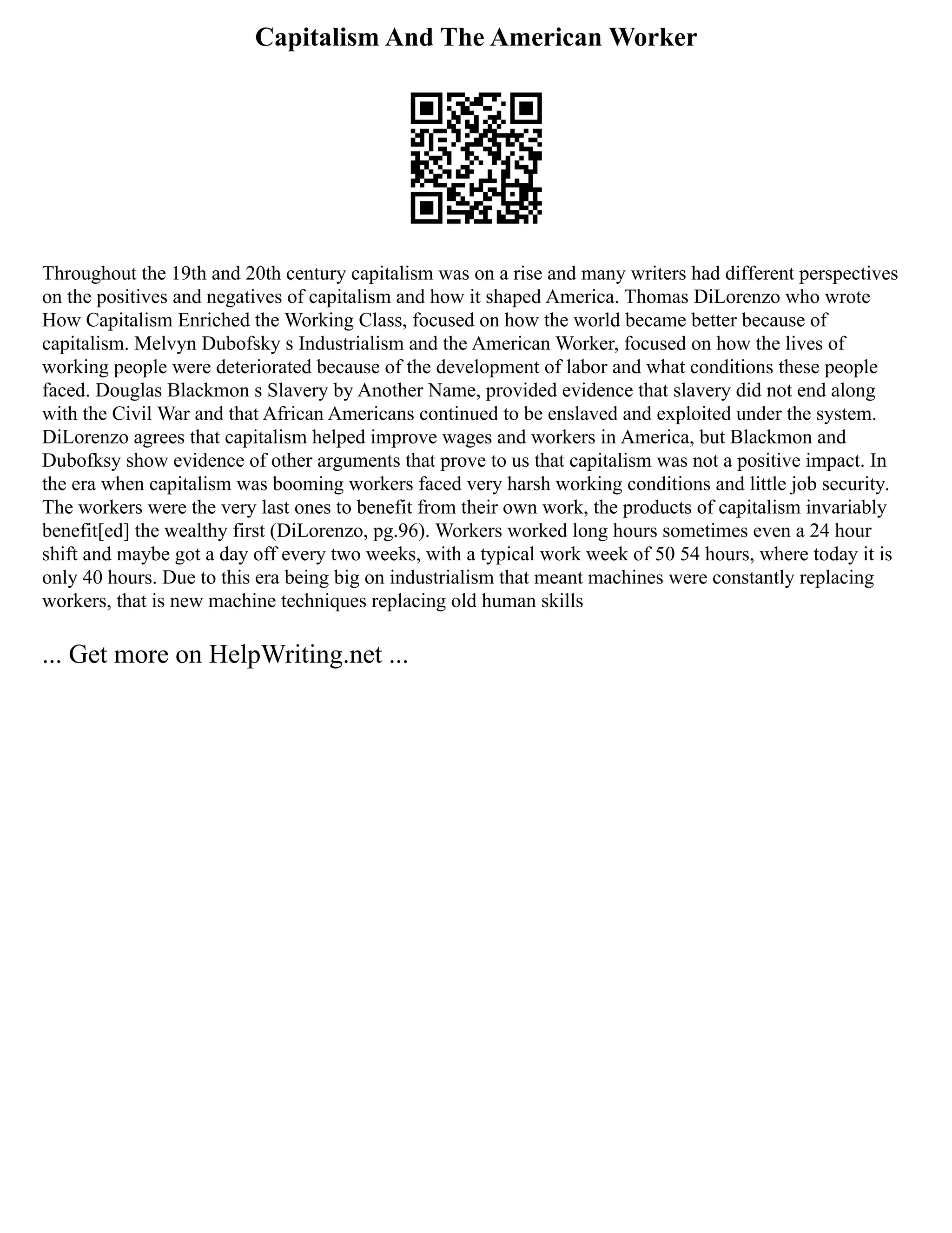Capitalism And The American Worker
Throughout the 19th and 20th century capitalism was on a rise and many writers had different perspectives
on the positives and negatives of capitalism and how it shaped America. Thomas DiLorenzo who wrote
How Capitalism Enriched the Working Class, focused on how the world became better because of
capitalism. Melvyn Dubofsky s Industrialism and the American Worker, focused on how the lives of
working people were deteriorated because of the development of labor and what conditions these people
faced. Douglas Blackmon s Slavery by Another Name, provided evidence that slavery did not end along
with the Civil War and that African Americans continued to be enslaved and exploited under the system.
DiLorenzo agrees that capitalism helped improve wages and workers in America, but Blackmon and
Dubofksy show evidence of other arguments that prove to us that capitalism was not a positive impact. In
the era when capitalism was booming workers faced very harsh working conditions and little job security.
The workers were the very last ones to benefit from their own work, the products of capitalism invariably
benefit[ed] the wealthy first (DiLorenzo, pg.96). Workers worked long hours sometimes even a 24 hour
shift and maybe got a day off every two weeks, with a typical work week of 50 54 hours, where today it is
only 40 hours. Due to this era being big on industrialism that meant machines were constantly replacing
workers, that is new machine techniques replacing old human skills
... Get more on HelpWriting.net ...
 