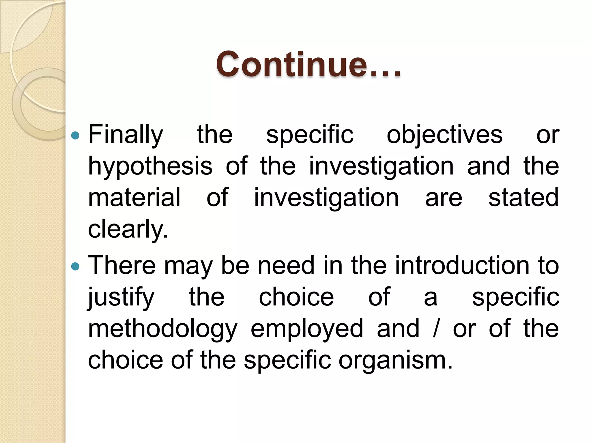 Continue…
 Finally the specific objectives or
hypothesis of the investigation and the
material of investigation are stated
clearly.
 There may be need in the introduction to
justify the choice of a specific
methodology employed and / or of the
choice of the specific organism.
 