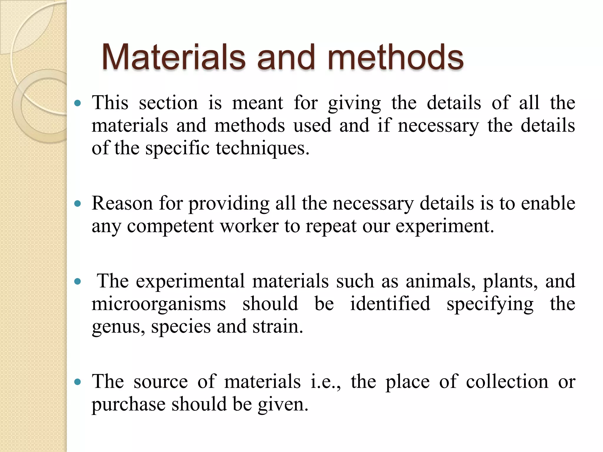 Materials and methods
 This section is meant for giving the details of all the
materials and methods used and if necessary the details
of the specific techniques.
 Reason for providing all the necessary details is to enable
any competent worker to repeat our experiment.
 The experimental materials such as animals, plants, and
microorganisms should be identified specifying the
genus, species and strain.
 The source of materials i.e., the place of collection or
purchase should be given.
 