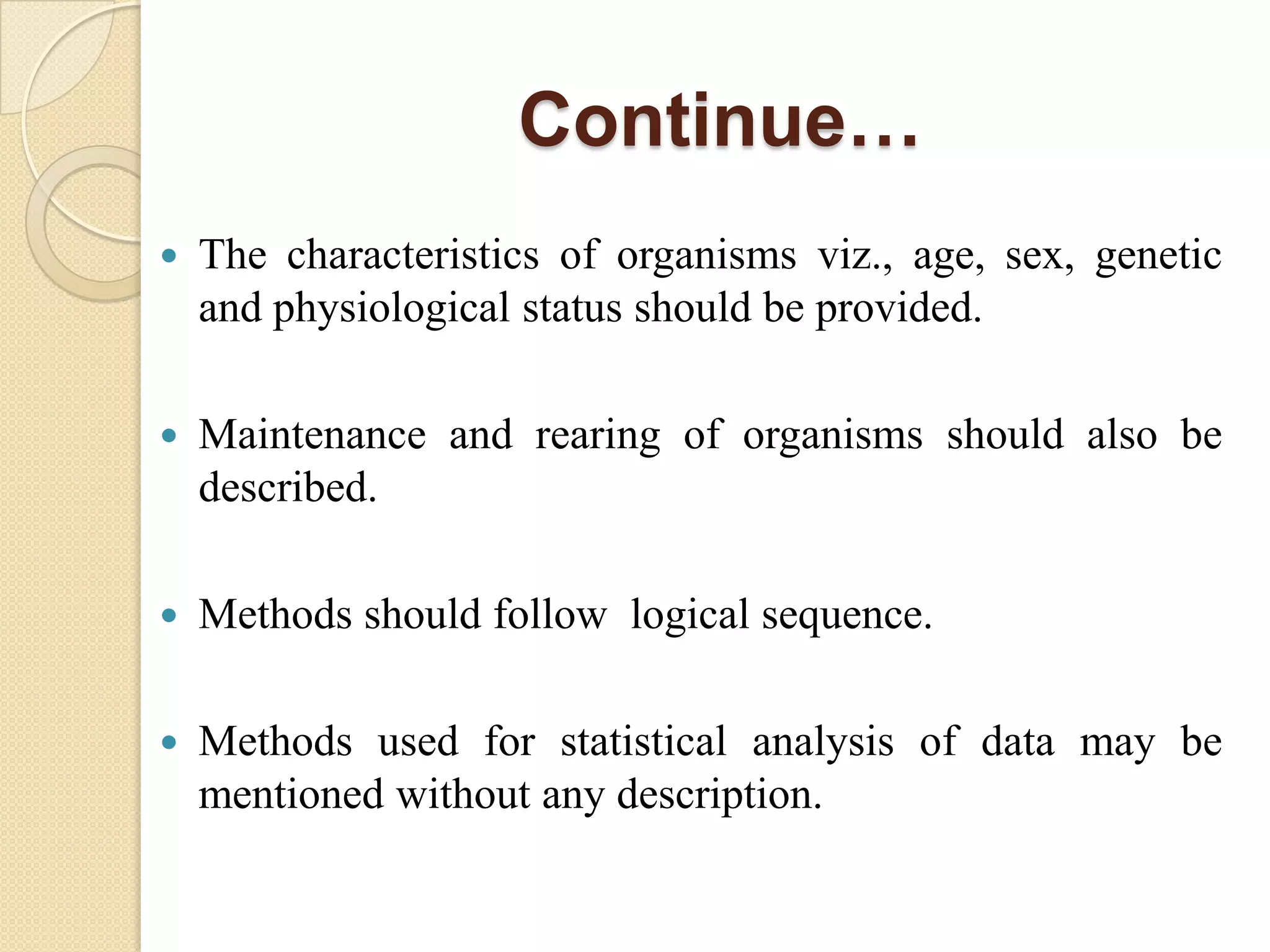 Continue…
 The characteristics of organisms viz., age, sex, genetic
and physiological status should be provided.
 Maintenance and rearing of organisms should also be
described.
 Methods should follow logical sequence.
 Methods used for statistical analysis of data may be
mentioned without any description.
 
