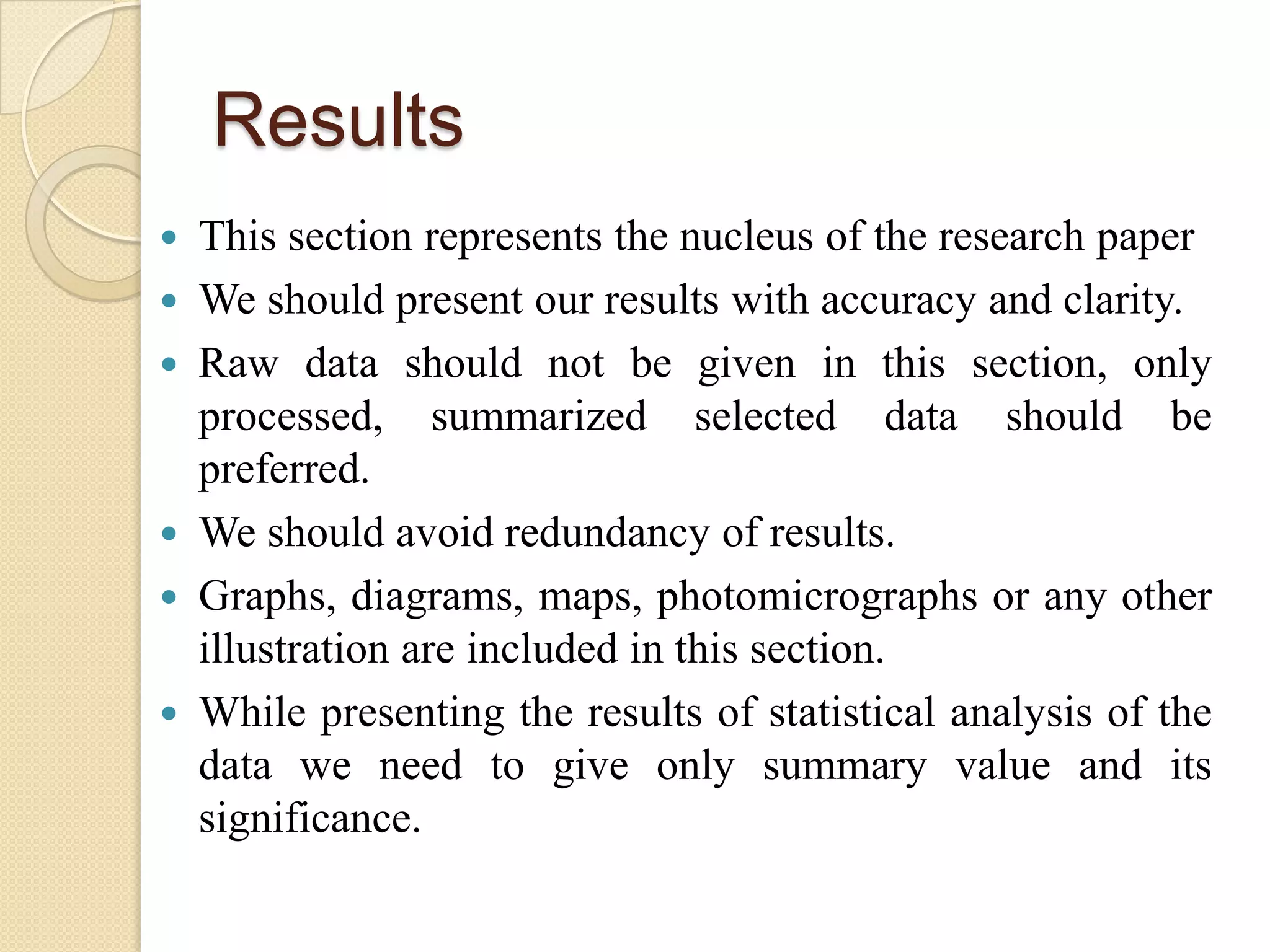 Results
 This section represents the nucleus of the research paper
 We should present our results with accuracy and clarity.
 Raw data should not be given in this section, only
processed, summarized selected data should be
preferred.
 We should avoid redundancy of results.
 Graphs, diagrams, maps, photomicrographs or any other
illustration are included in this section.
 While presenting the results of statistical analysis of the
data we need to give only summary value and its
significance.
 