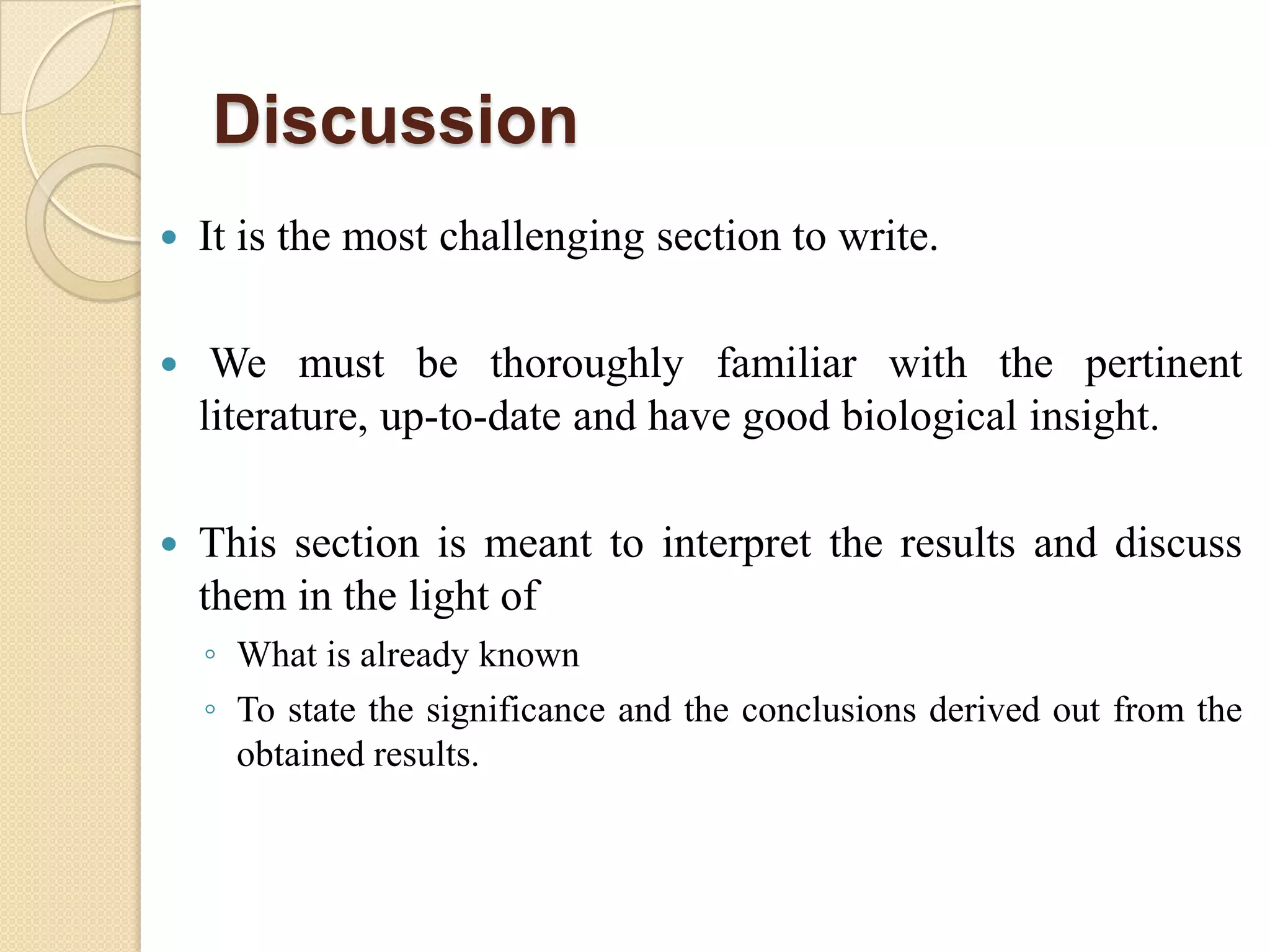 Discussion
 It is the most challenging section to write.
 We must be thoroughly familiar with the pertinent
literature, up-to-date and have good biological insight.
 This section is meant to interpret the results and discuss
them in the light of
◦ What is already known
◦ To state the significance and the conclusions derived out from the
obtained results.
 