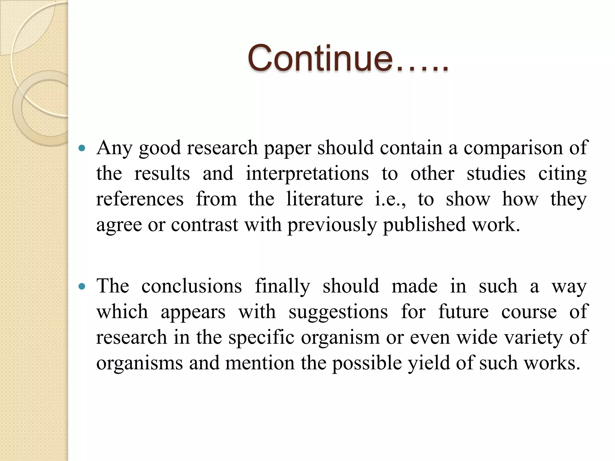 Continue…..
 Any good research paper should contain a comparison of
the results and interpretations to other studies citing
references from the literature i.e., to show how they
agree or contrast with previously published work.
 The conclusions finally should made in such a way
which appears with suggestions for future course of
research in the specific organism or even wide variety of
organisms and mention the possible yield of such works.
 