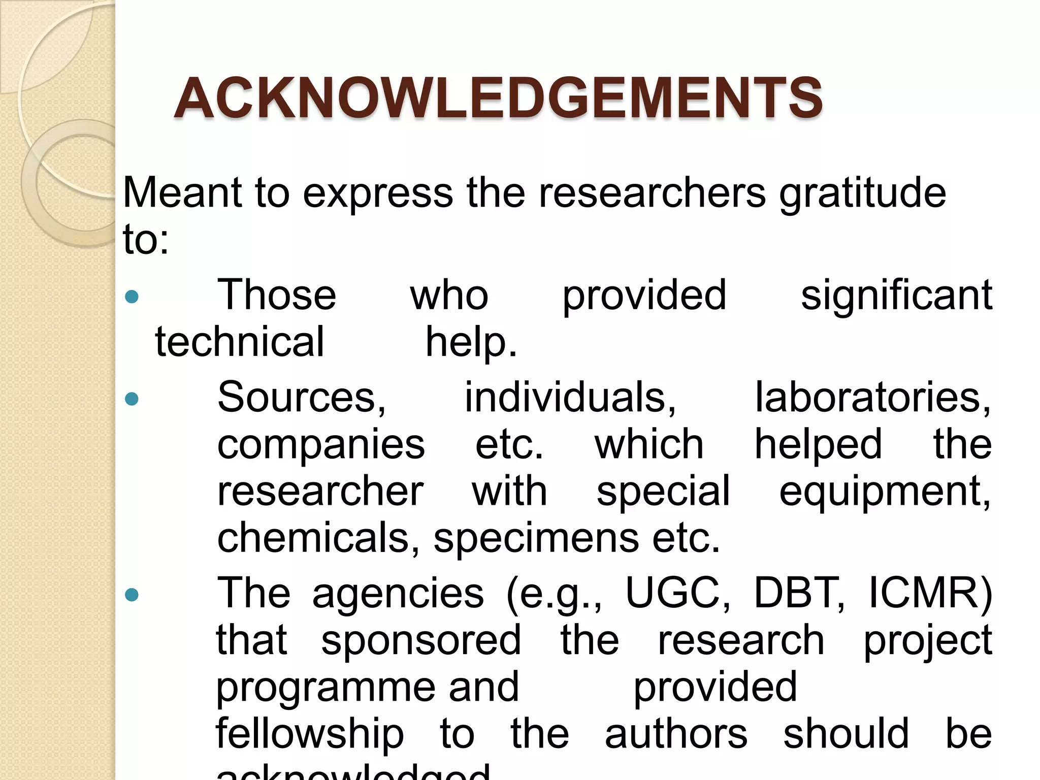 ACKNOWLEDGEMENTS
Meant to express the researchers gratitude
to:
 Those who provided significant
technical help.
 Sources, individuals, laboratories,
companies etc. which helped the
researcher with special equipment,
chemicals, specimens etc.
 The agencies (e.g., UGC, DBT, ICMR)
that sponsored the research project
programme and provided
fellowship to the authors should be
 