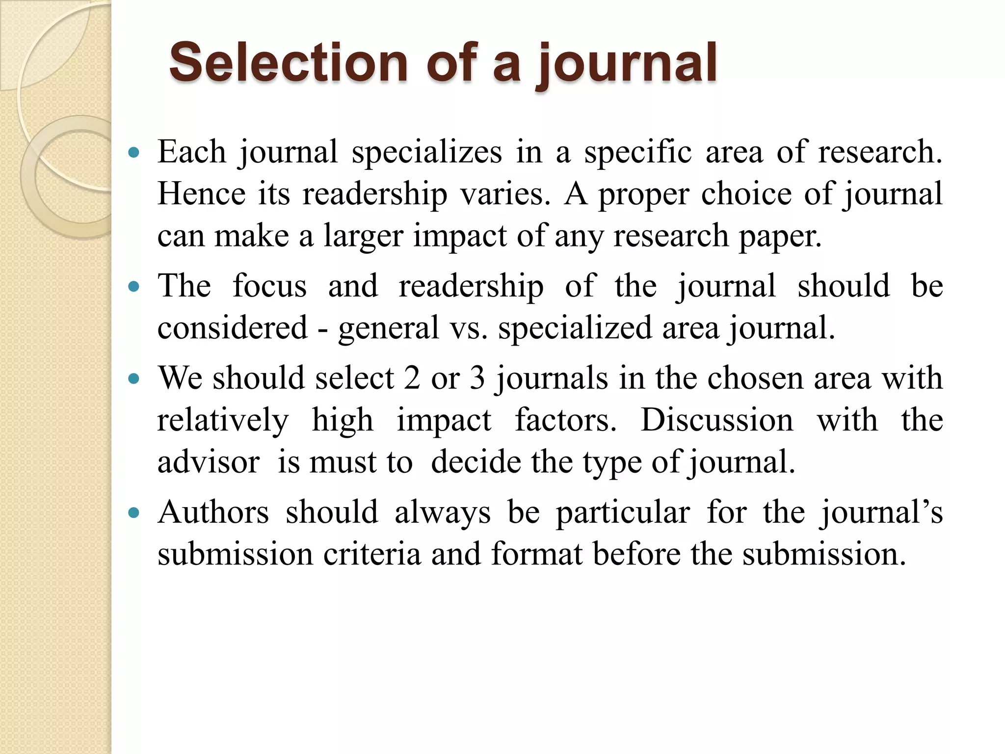 Selection of a journal
 Each journal specializes in a specific area of research.
Hence its readership varies. A proper choice of journal
can make a larger impact of any research paper.
 The focus and readership of the journal should be
considered - general vs. specialized area journal.
 We should select 2 or 3 journals in the chosen area with
relatively high impact factors. Discussion with the
advisor is must to decide the type of journal.
 Authors should always be particular for the journal’s
submission criteria and format before the submission.
 