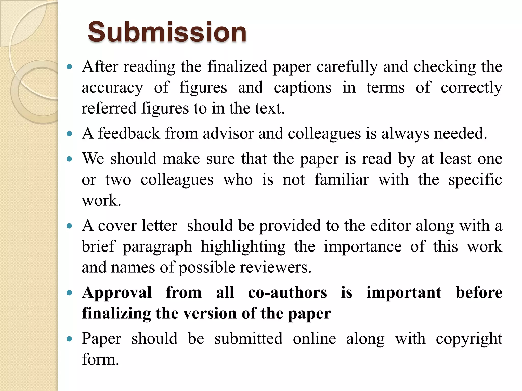 Submission
 After reading the finalized paper carefully and checking the
accuracy of figures and captions in terms of correctly
referred figures to in the text.
 A feedback from advisor and colleagues is always needed.
 We should make sure that the paper is read by at least one
or two colleagues who is not familiar with the specific
work.
 A cover letter should be provided to the editor along with a
brief paragraph highlighting the importance of this work
and names of possible reviewers.
 Approval from all co-authors is important before
finalizing the version of the paper
 Paper should be submitted online along with copyright
form.
 