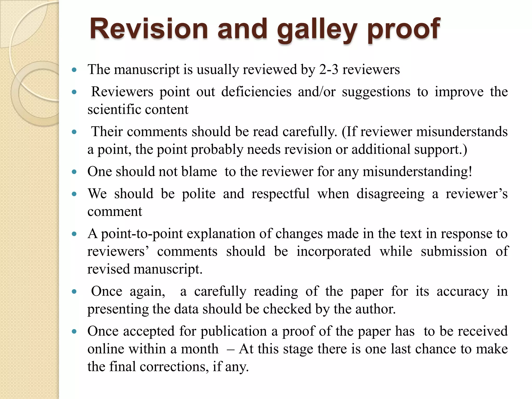 Revision and galley proof
 The manuscript is usually reviewed by 2-3 reviewers
 Reviewers point out deficiencies and/or suggestions to improve the
scientific content
 Their comments should be read carefully. (If reviewer misunderstands
a point, the point probably needs revision or additional support.)
 One should not blame to the reviewer for any misunderstanding!
 We should be polite and respectful when disagreeing a reviewer’s
comment
 A point-to-point explanation of changes made in the text in response to
reviewers’ comments should be incorporated while submission of
revised manuscript.
 Once again, a carefully reading of the paper for its accuracy in
presenting the data should be checked by the author.
 Once accepted for publication a proof of the paper has to be received
online within a month – At this stage there is one last chance to make
the final corrections, if any.
 