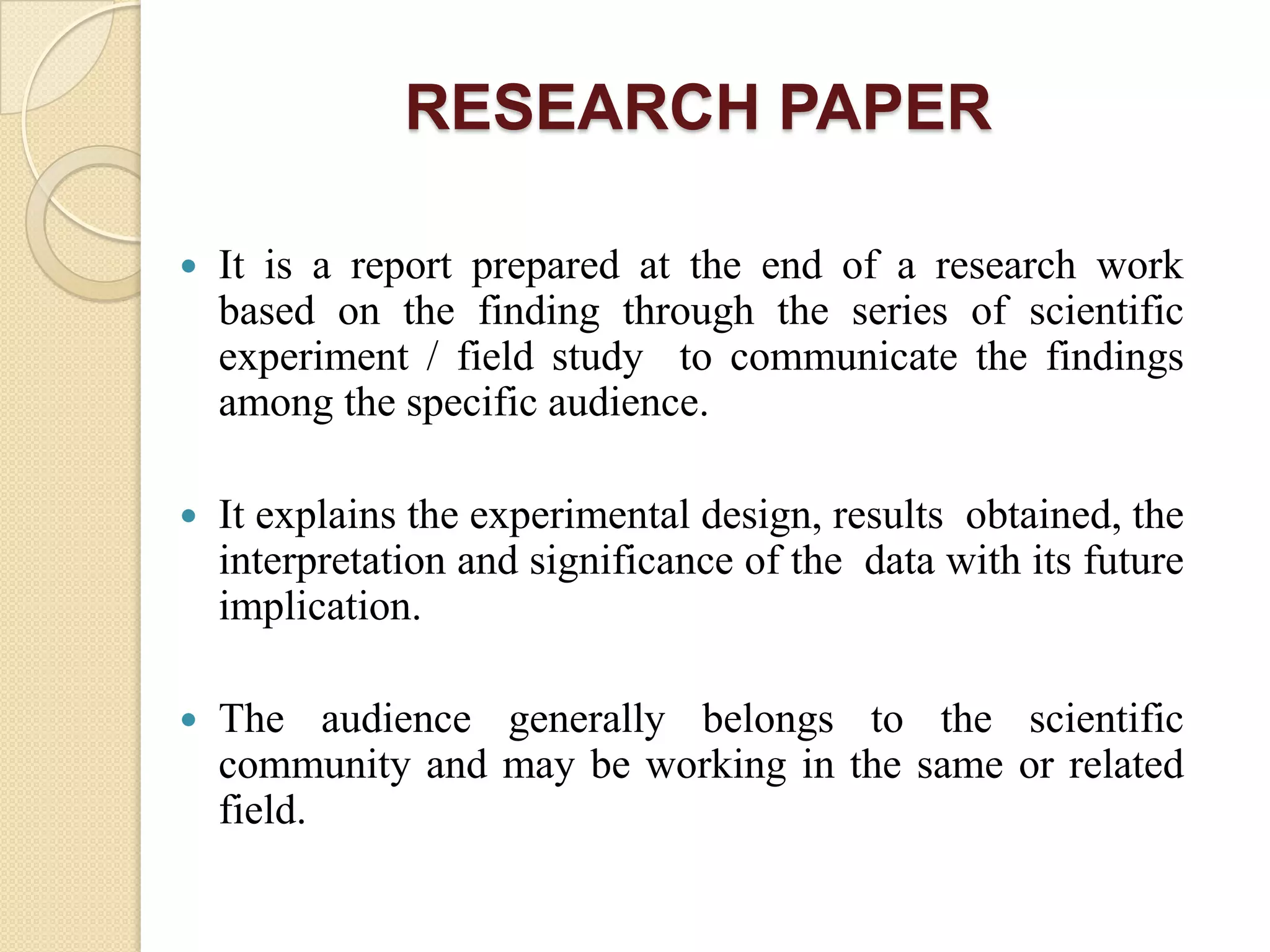 RESEARCH PAPER
 It is a report prepared at the end of a research work
based on the finding through the series of scientific
experiment / field study to communicate the findings
among the specific audience.
 It explains the experimental design, results obtained, the
interpretation and significance of the data with its future
implication.
 The audience generally belongs to the scientific
community and may be working in the same or related
field.
 