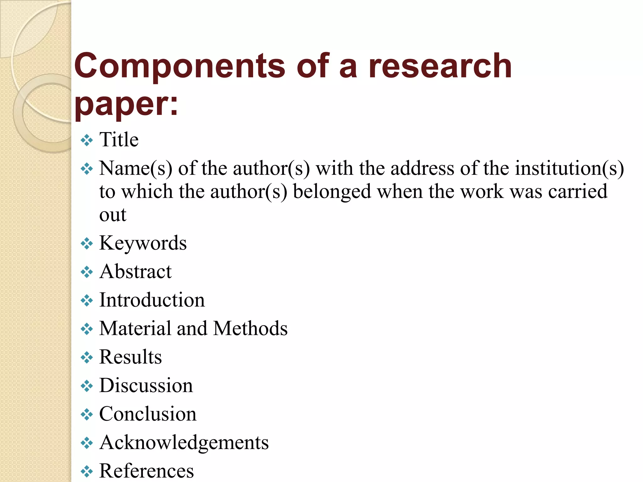 Components of a research
paper:
 Title
 Name(s) of the author(s) with the address of the institution(s)
to which the author(s) belonged when the work was carried
out
 Keywords
 Abstract
 Introduction
 Material and Methods
 Results
 Discussion
 Conclusion
 Acknowledgements
 References
 