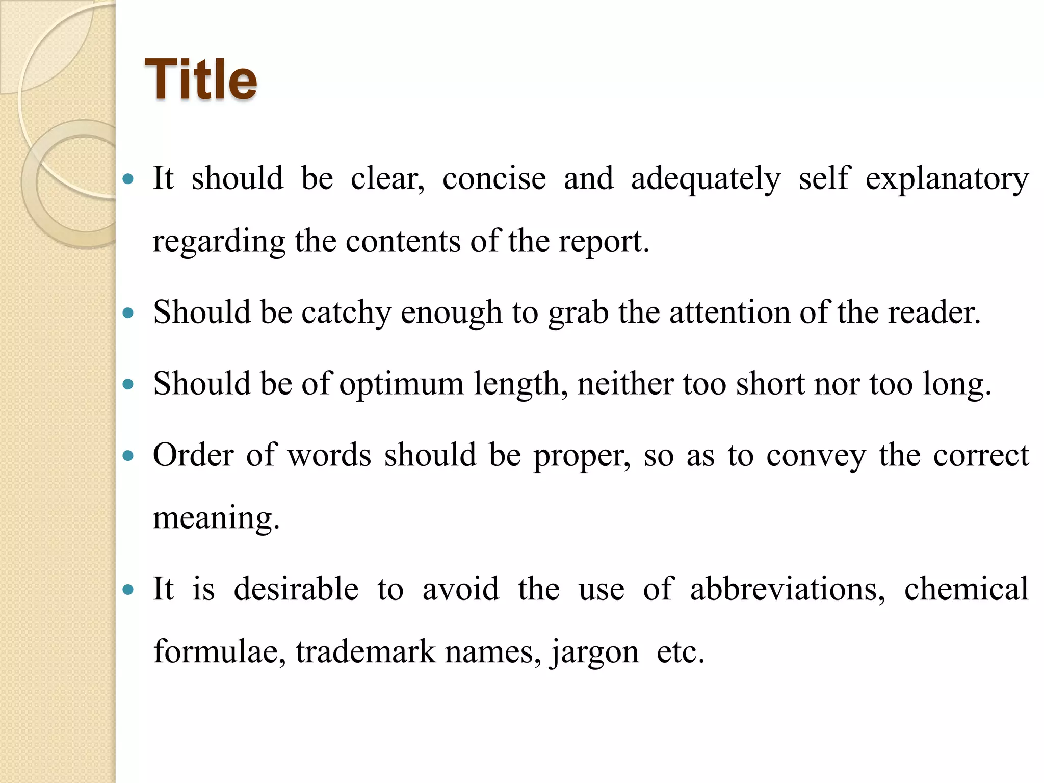 Title
 It should be clear, concise and adequately self explanatory
regarding the contents of the report.
 Should be catchy enough to grab the attention of the reader.
 Should be of optimum length, neither too short nor too long.
 Order of words should be proper, so as to convey the correct
meaning.
 It is desirable to avoid the use of abbreviations, chemical
formulae, trademark names, jargon etc.
 