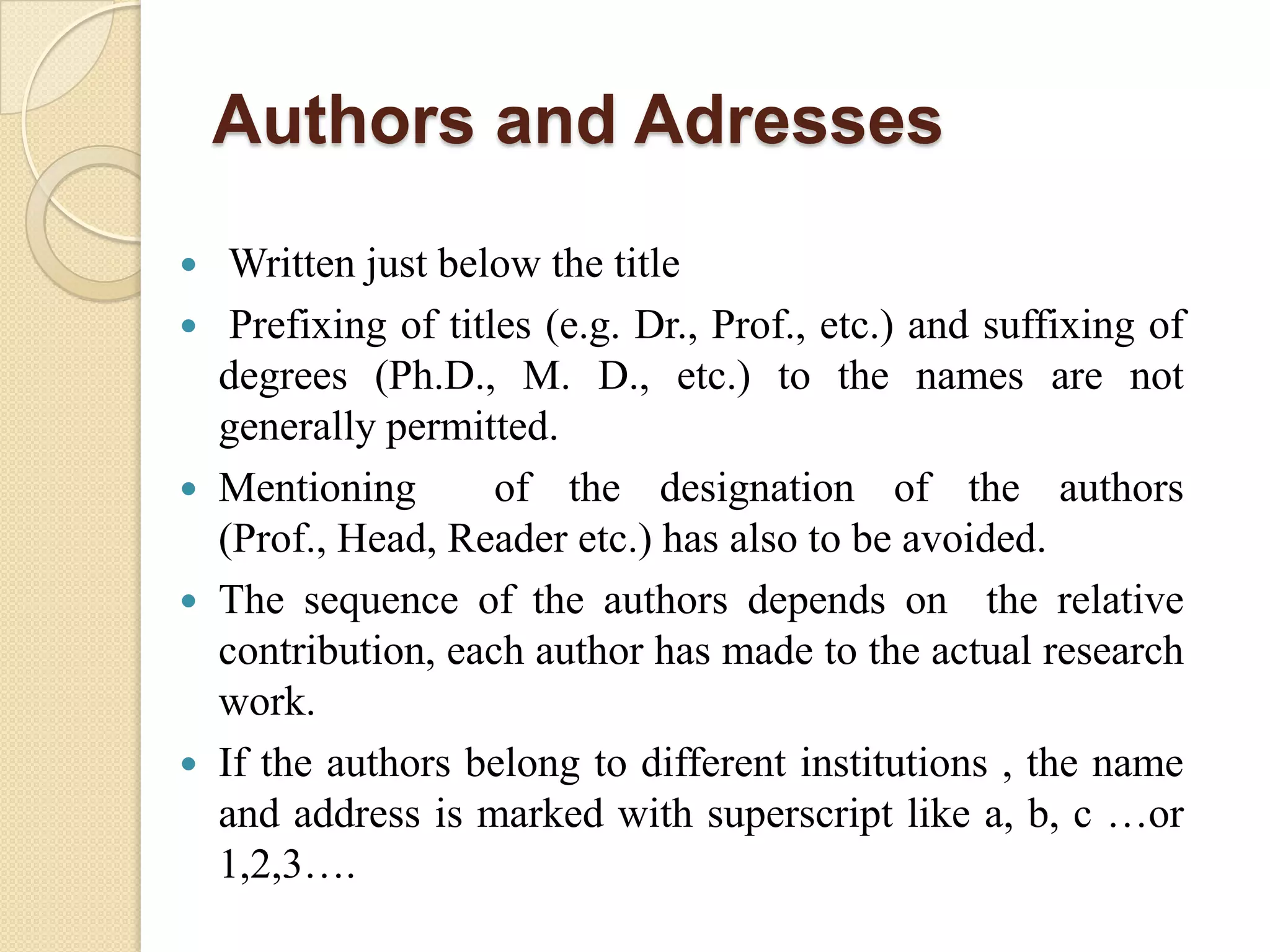 Authors and Adresses
 Written just below the title
 Prefixing of titles (e.g. Dr., Prof., etc.) and suffixing of
degrees (Ph.D., M. D., etc.) to the names are not
generally permitted.
 Mentioning of the designation of the authors
(Prof., Head, Reader etc.) has also to be avoided.
 The sequence of the authors depends on the relative
contribution, each author has made to the actual research
work.
 If the authors belong to different institutions , the name
and address is marked with superscript like a, b, c …or
1,2,3….
 