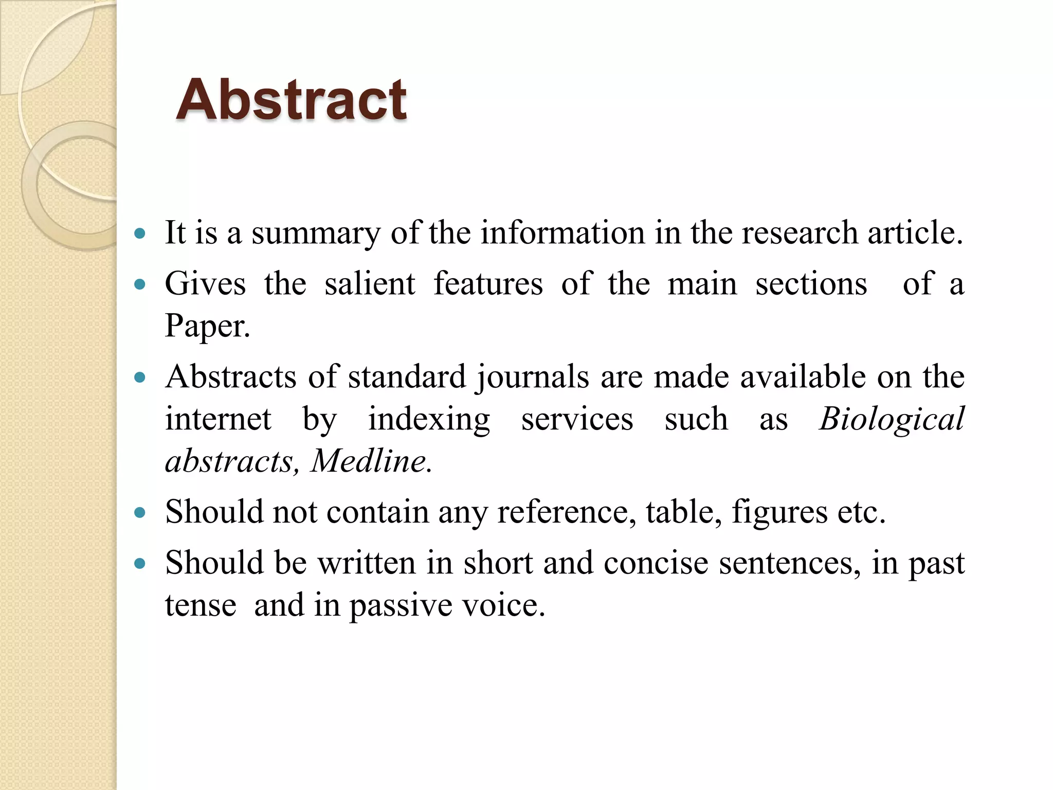 Abstract
 It is a summary of the information in the research article.
 Gives the salient features of the main sections of a
Paper.
 Abstracts of standard journals are made available on the
internet by indexing services such as Biological
abstracts, Medline.
 Should not contain any reference, table, figures etc.
 Should be written in short and concise sentences, in past
tense and in passive voice.
 