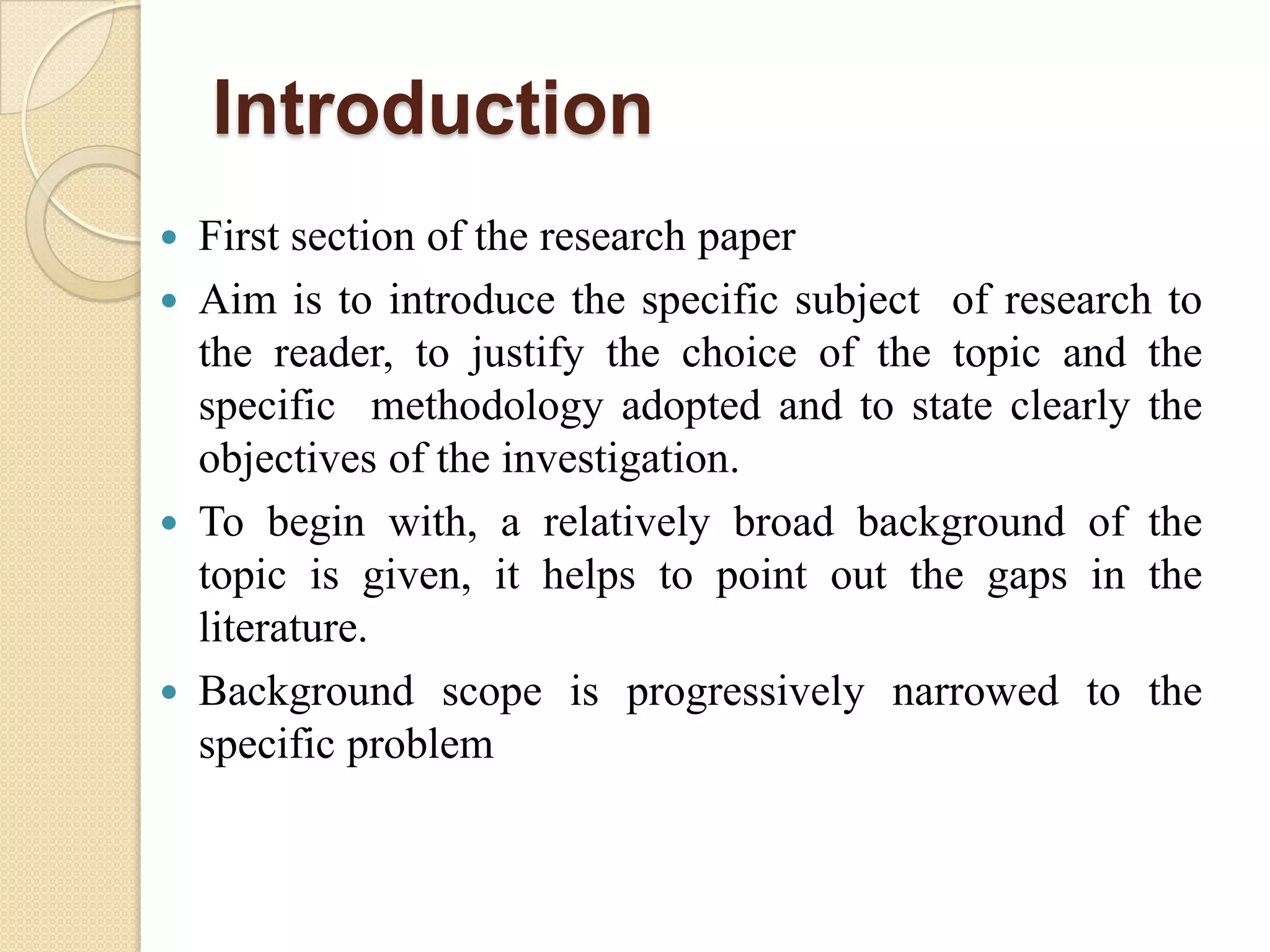Introduction
 First section of the research paper
 Aim is to introduce the specific subject of research to
the reader, to justify the choice of the topic and the
specific methodology adopted and to state clearly the
objectives of the investigation.
 To begin with, a relatively broad background of the
topic is given, it helps to point out the gaps in the
literature.
 Background scope is progressively narrowed to the
specific problem
 