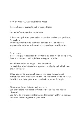 How To Write A Good Research Paper
Research paper presents and argues a thesis
,
the writer's proposition or opinion.
It is an analytical or persuasive essay that evaluates a position.
As such, a
research paper tries to convince readers that the writer's
argument is valid or at least deserves serious consideration
.
As a result,
a research paper requires the writer to be creative in using facts,
details, examples, and opinions to support a point
.
The writer has to be original and inventive
in deciding which facts best support the thesis and which ones
are superfluous.
When you write a research paper, you have to read what
authorities have written about the topic and then write an essay
in which you draw your own conclusions about the topic
.
Since your thesis is fresh and original,
you can't merely summarize what someone else has written
. Instead,
you have to synthesize information from many different sources
to create something that is your own
.
 