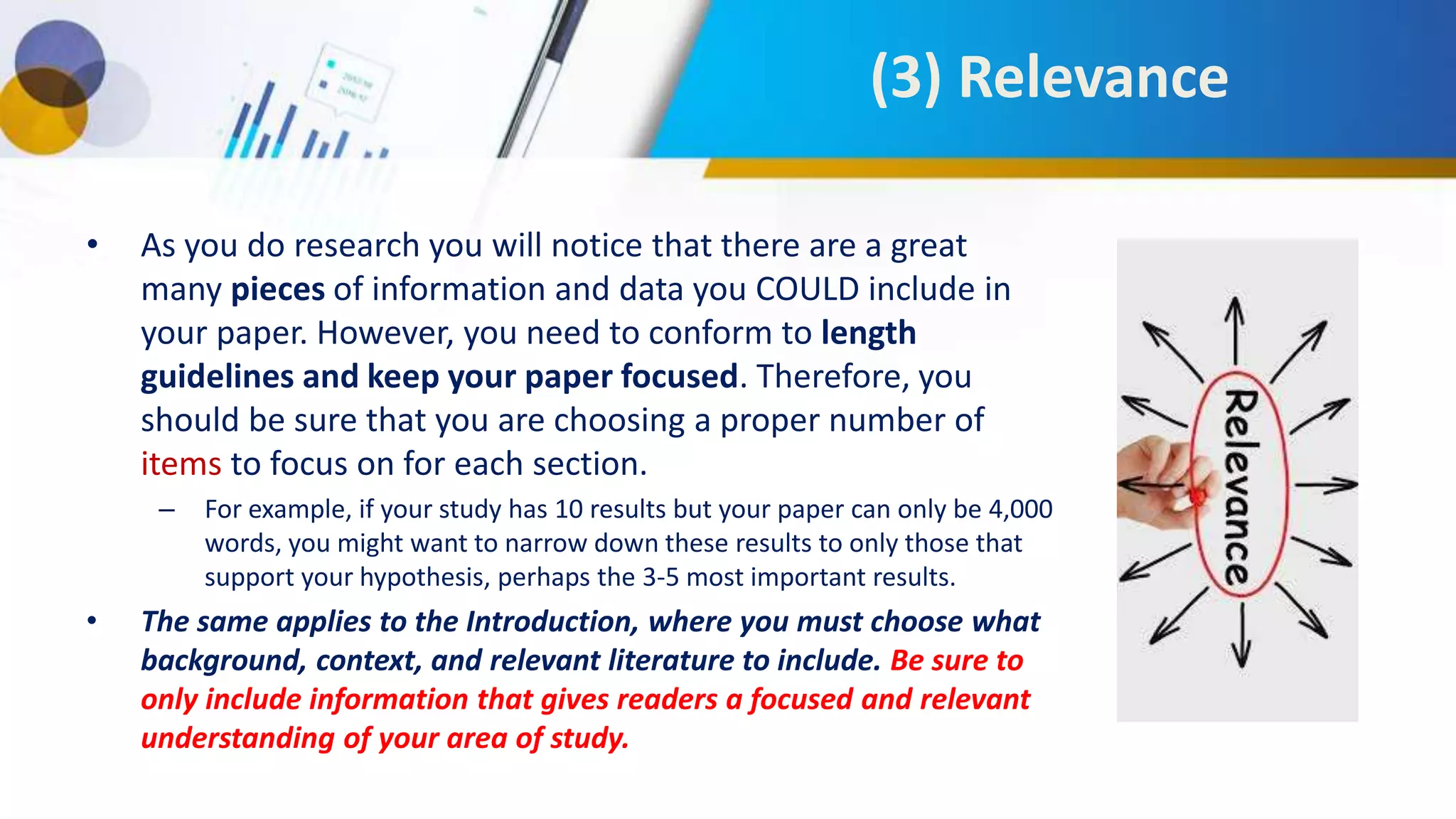 (3) Relevance
• As you do research you will notice that there are a great
many pieces of information and data you COULD include in
your paper. However, you need to conform to length
guidelines and keep your paper focused. Therefore, you
should be sure that you are choosing a proper number of
items to focus on for each section.
– For example, if your study has 10 results but your paper can only be 4,000
words, you might want to narrow down these results to only those that
support your hypothesis, perhaps the 3-5 most important results.
• The same applies to the Introduction, where you must choose what
background, context, and relevant literature to include. Be sure to
only include information that gives readers a focused and relevant
understanding of your area of study.
 