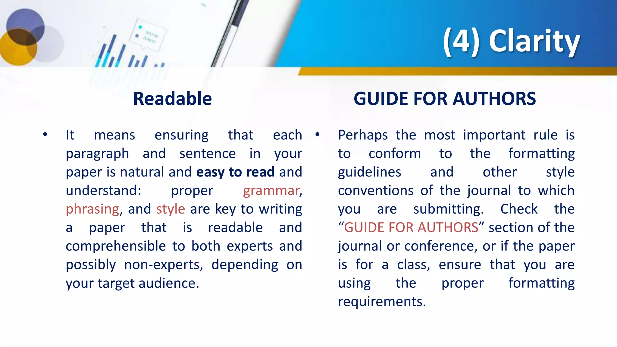(4) Clarity
Readable
• It means ensuring that each
paragraph and sentence in your
paper is natural and easy to read and
understand: proper grammar,
phrasing, and style are key to writing
a paper that is readable and
comprehensible to both experts and
possibly non-experts, depending on
your target audience.
GUIDE FOR AUTHORS
• Perhaps the most important rule is
to conform to the formatting
guidelines and other style
conventions of the journal to which
you are submitting. Check the
“GUIDE FOR AUTHORS” section of the
journal or conference, or if the paper
is for a class, ensure that you are
using the proper formatting
requirements.
 