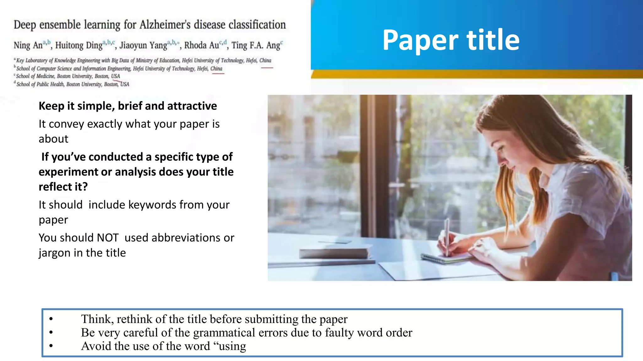 Paper title
Keep it simple, brief and attractive
It convey exactly what your paper is
about
If you’ve conducted a specific type of
experiment or analysis does your title
reflect it?
It should include keywords from your
paper
You should NOT used abbreviations or
jargon in the title
• Think, rethink of the title before submitting the paper
• Be very careful of the grammatical errors due to faulty word order
• Avoid the use of the word “using
 