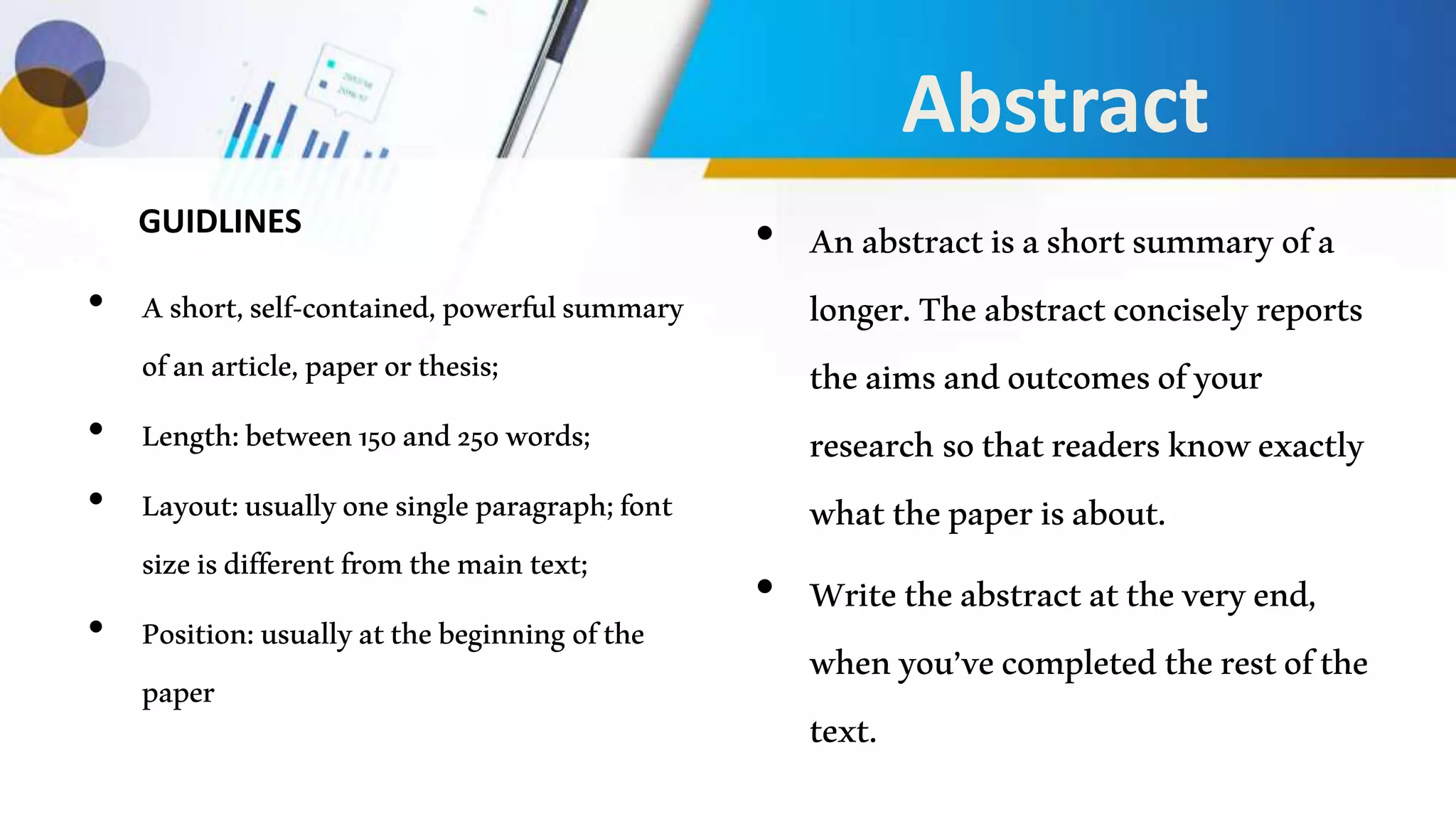 Abstract
• Ashort,self-contained,powerfulsummary
ofanarticle,paperorthesis;
• Length:between150and250words;
• Layout:usuallyonesingleparagraph;font
sizeisdifferentfromthemaintext;
• Position:usuallyatthebeginning ofthe
paper
• Anabstractisashortsummaryofa
longer.Theabstractconciselyreports
theaimsandoutcomesofyour
researchsothatreadersknowexactly
whatthepaperisabout.
• Writetheabstractattheveryend,
whenyou’vecompletedtherestofthe
text.
GUIDLINES
 