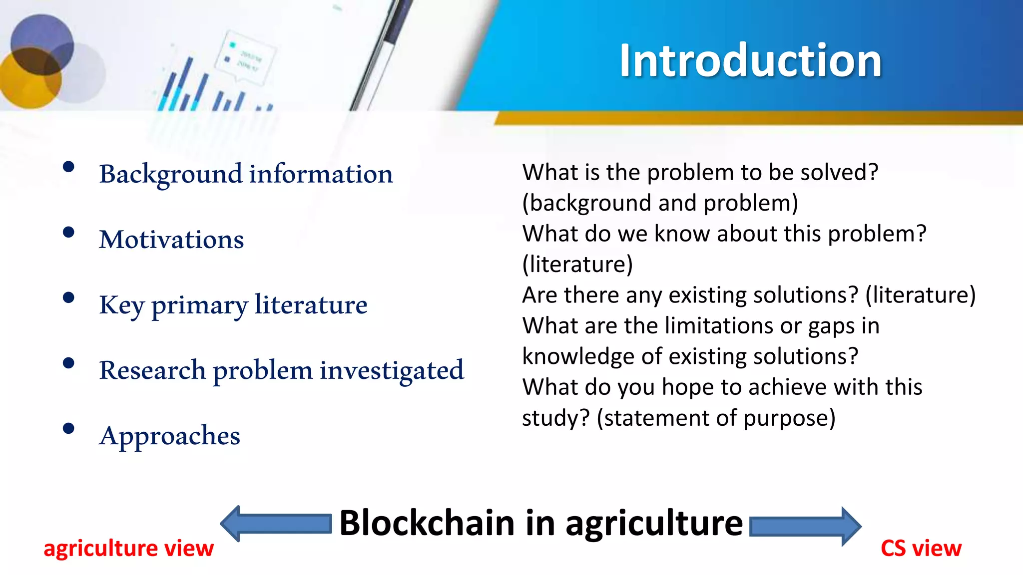 Introduction
• Backgroundinformation
• Motivations
• Keyprimaryliterature
• Researchprobleminvestigated
• Approaches
What is the problem to be solved?
(background and problem)
What do we know about this problem?
(literature)
Are there any existing solutions? (literature)
What are the limitations or gaps in
knowledge of existing solutions?
What do you hope to achieve with this
study? (statement of purpose)
Blockchain in agriculture
CS viewagriculture view
 