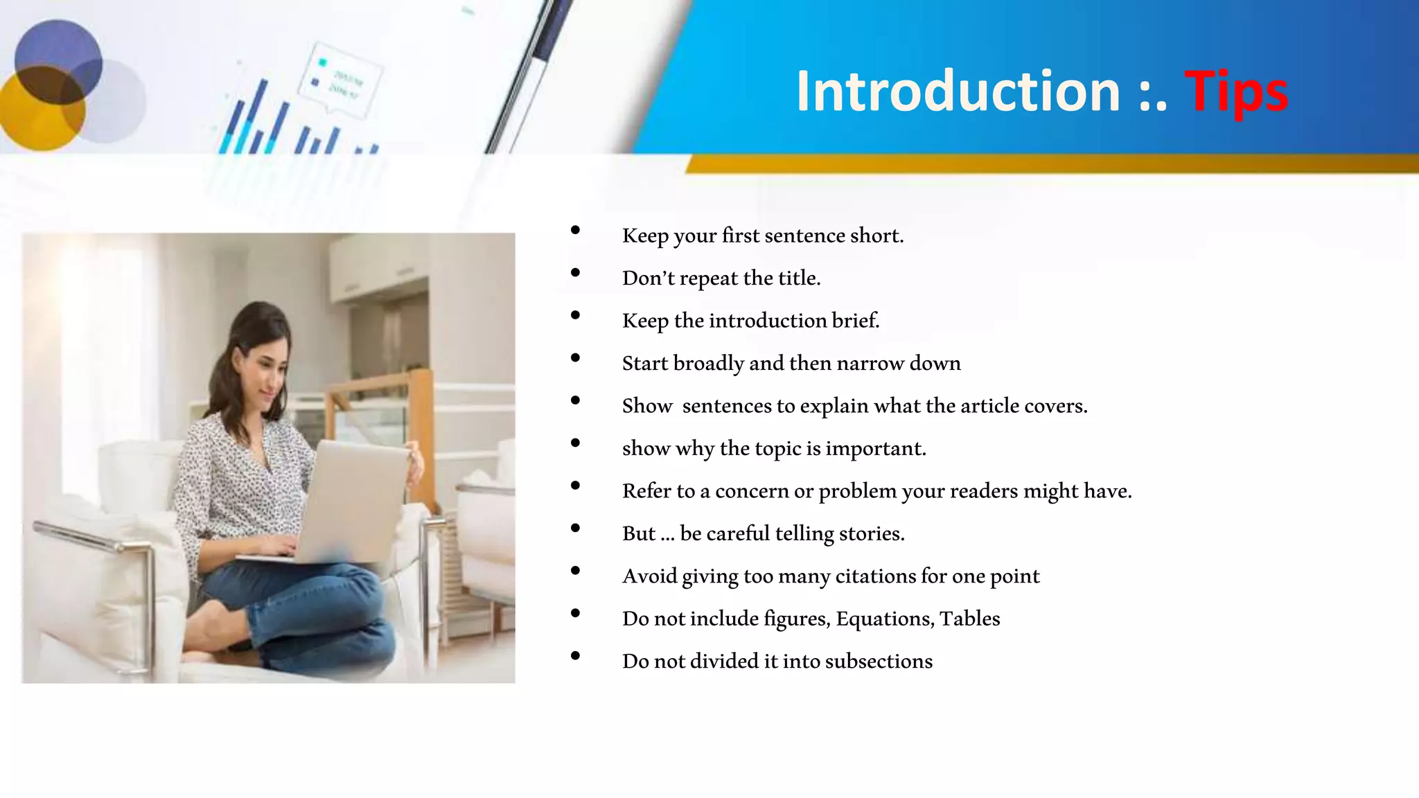 • Keepyourfirstsentenceshort.
• Don’trepeatthetitle.
• Keeptheintroductionbrief.
• Startbroadlyandthennarrowdown
• Show sentencestoexplainwhatthearticlecovers.
• showwhythetopicisimportant.
• Refertoaconcernorproblemyourreadersmighthave.
• But...becarefultellingstories.
• Avoidgivingtoomanycitationsforonepoint
• Donotincludefigures,Equations,Tables
• Donotdivideditintosubsections
Introduction :. Tips
 