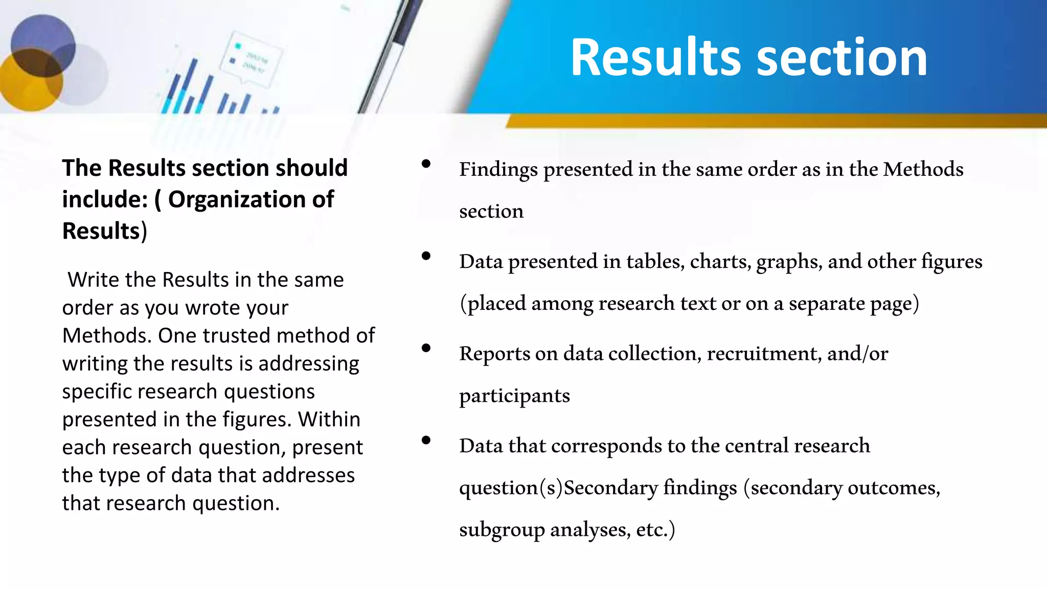 The Results section should
include: ( Organization of
Results)
• FindingspresentedinthesameorderasintheMethods
section
• Datapresentedintables,charts,graphs,andotherfigures
(placedamongresearchtextoronaseparatepage)
• Reportsondatacollection,recruitment,and/or
participants
• Datathatcorrespondstothecentralresearch
question(s)Secondaryfindings(secondaryoutcomes,
subgroupanalyses,etc.)
Write the Results in the same
order as you wrote your
Methods. One trusted method of
writing the results is addressing
specific research questions
presented in the figures. Within
each research question, present
the type of data that addresses
that research question.
Results section
 
