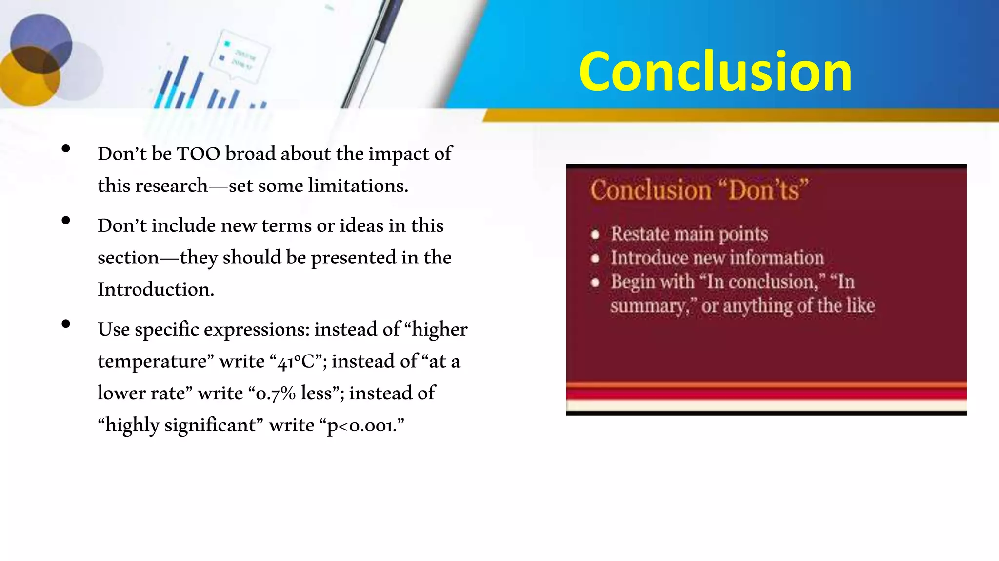 Conclusion
• Don’tbeTOObroadabouttheimpactof
thisresearch—setsomelimitations.
• Don’tincludenewtermsorideasinthis
section—theyshouldbepresentedinthe
Introduction.
• Usespecificexpressions:insteadof“higher
temperature”write“41ºC”;insteadof“ata
lowerrate”write“0.7%less”;insteadof
“highlysignificant”write“p<0.001.”
 