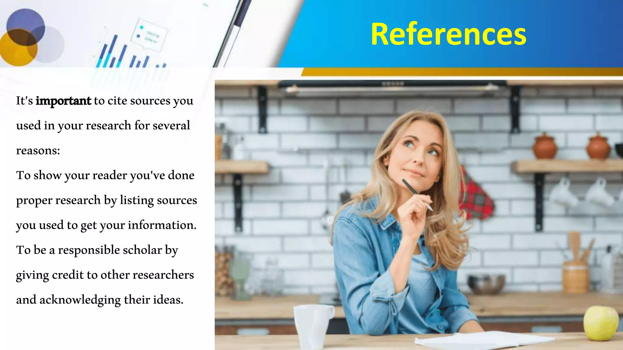 References
It'simportanttocitesourcesyou
usedinyourresearchforseveral
reasons:
Toshowyourreaderyou'vedone
properresearchbylistingsources
youusedtogetyourinformation.
Tobearesponsiblescholarby
givingcredittootherresearchers
andacknowledgingtheirideas.
 