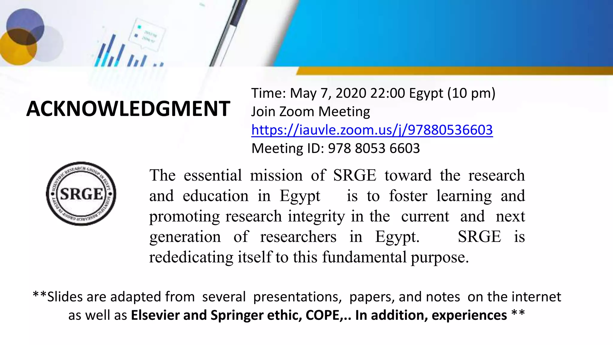 ACKNOWLEDGMENT
The essential mission of SRGE toward the research
and education in Egypt is to foster learning and
promoting research integrity in the current and next
generation of researchers in Egypt. SRGE is
rededicating itself to this fundamental purpose.
**Slides are adapted from several presentations, papers, and notes on the internet
as well as Elsevier and Springer ethic, COPE,.. In addition, experiences **
Time: May 7, 2020 22:00 Egypt (10 pm)
Join Zoom Meeting
https://iauvle.zoom.us/j/97880536603
Meeting ID: 978 8053 6603
 