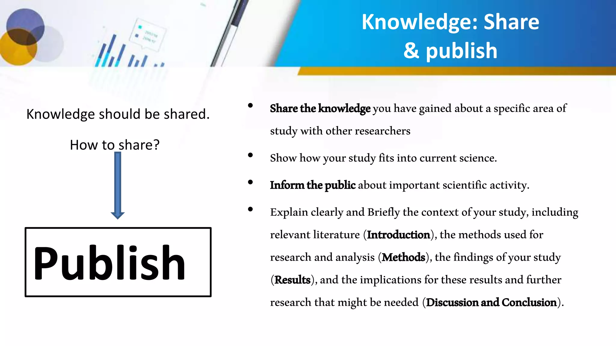 Knowledge: Share
& publish
• Sharetheknowledgeyouhavegained aboutaspecificareaof
studywithotherresearchers
• Showhowyourstudyfitsintocurrentscience.
• Informthepublicaboutimportantscientific activity.
• ExplainclearlyandBrieflythecontextofyourstudy,including
relevantliterature(Introduction),themethodsusedfor
researchandanalysis(Methods),thefindingsofyourstudy
(Results),andtheimplicationsfortheseresultsandfurther
researchthatmightbeneeded (DiscussionandConclusion).
Knowledge should be shared.
How to share?
Publish
 