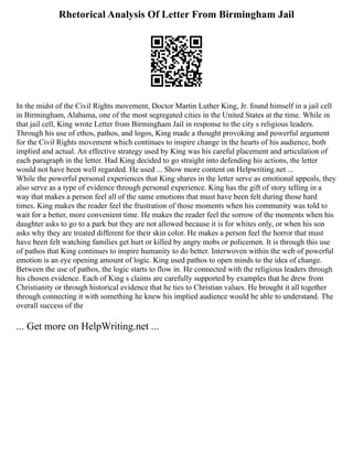 Rhetorical Analysis Of Letter From Birmingham Jail
In the midst of the Civil Rights movement, Doctor Martin Luther King, Jr. found himself in a jail cell
in Birmingham, Alabama, one of the most segregated cities in the United States at the time. While in
that jail cell, King wrote Letter from Birmingham Jail in response to the city s religious leaders.
Through his use of ethos, pathos, and logos, King made a thought provoking and powerful argument
for the Civil Rights movement which continues to inspire change in the hearts of his audience, both
implied and actual. An effective strategy used by King was his careful placement and articulation of
each paragraph in the letter. Had King decided to go straight into defending his actions, the letter
would not have been well regarded. He used ... Show more content on Helpwriting.net ...
While the powerful personal experiences that King shares in the letter serve as emotional appeals, they
also serve as a type of evidence through personal experience. King has the gift of story telling in a
way that makes a person feel all of the same emotions that must have been felt during those hard
times. King makes the reader feel the frustration of those moments when his community was told to
wait for a better, more convenient time. He makes the reader feel the sorrow of the moments when his
daughter asks to go to a park but they are not allowed because it is for whites only, or when his son
asks why they are treated different for their skin color. He makes a person feel the horror that must
have been felt watching families get hurt or killed by angry mobs or policemen. It is through this use
of pathos that King continues to inspire humanity to do better. Interwoven within the web of powerful
emotion is an eye opening amount of logic. King used pathos to open minds to the idea of change.
Between the use of pathos, the logic starts to flow in. He connected with the religious leaders through
his chosen evidence. Each of King s claims are carefully supported by examples that he drew from
Christianity or through historical evidence that he ties to Christian values. He brought it all together
through connecting it with something he knew his implied audience would be able to understand. The
overall success of the
... Get more on HelpWriting.net ...
 