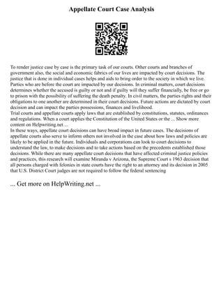 Appellate Court Case Analysis
To render justice case by case is the primary task of our courts. Other courts and branches of
government also, the social and economic fabrics of our lives are impacted by court decisions. The
justice that is done in individual cases helps and aids to bring order to the society in which we live.
Parties who are before the court are impacted by our decisions. In criminal matters, court decisions
determines whether the accused is guilty or not and if guilty will they suffer financially, be free or go
to prison with the possibility of suffering the death penalty. In civil matters, the parties rights and their
obligations to one another are determined in their court decisions. Future actions are dictated by court
decision and can impact the parties possessions, finances and livelihood.
Trial courts and appellate courts apply laws that are established by constitutions, statutes, ordinances
and regulations. When a court applies the Constitution of the United States or the ... Show more
content on Helpwriting.net ...
In these ways, appellate court decisions can have broad impact in future cases. The decisions of
appellate courts also serve to inform others not involved in the case about how laws and policies are
likely to be applied in the future. Individuals and corporations can look to court decisions to
understand the law, to make decisions and to take actions based on the precedents established those
decisions. While there are many appellate court decisions that have affected criminal justice policies
and practices, this research will examine Miranda v Arizona, the Supreme Court s 1963 decision that
all persons charged with felonies in state courts have the right to an attorney and its decision in 2005
that U.S. District Court judges are not required to follow the federal sentencing
... Get more on HelpWriting.net ...
 
