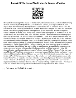 Impact Of The Second World War On Women s Position
How do historians interpret the impact of the Second World War on women s position in Britain? Why
are there such divergent interpretations? Social historians, feminist, sociologists and others have
argued about the importance of the impact of the Second World War on women in Britain since the
war ended in 1945. This essay will therefore interpret the scholar s thoughts and views and conclude if
there is a new historiography or a new re interpretation of how the Second World War impacted
women s position in Britain. Even though there has been some development of interpretations of the
Second World War and women since 1945. It was not until the 1960s 1980 where the historiography
developed increasingly. The sudden change came about in ... Show more content on Helpwriting.net ...
It is clear that there is a disputed debate about the role of women in the Second World War. Therefore
undeniably this historiography of the impact of the Second World War on women is considered as one
of the major changes over time, in relation of methodology, theoretical viewpoints and interpretations
of this subject. During the early 1950s 1960s, sociologists and social historians were increasingly
interested in the Second World War and its effect on social change. As stated before historians, were
mostly concerned with the military and political aspects of the world and were really blind side
disregarding the social aspects of war. A range of scholars such as Richard Titmuss, Arthur Marwick,
Alva Myrdal and Viola Klein concentrated on women and war, and the benefits the war had on women
in terms of liberating them. Richard Titmuss was one of the first Historians to examine the impact of
the Second World War on women. He proposed that with the new profound reliance on women in the
Second World War, in which the men were out on the home fronts fighting in the war, whereas its the
woman who were left ultimately to hold Britain together. This reliance came with a new sense of
inspiration and the development of social policies, which eventually heightened women s standings as
wives and mothers and also helped to reduce discrimination against women. Also Titmuss
... Get more on HelpWriting.net ...
 
