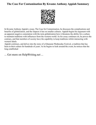 The Case For Contamination By Kwame Anthony Appiah Summary
In Kwame Anthony Appiah s essay, The Case for Contamination, he discusses the complications and
benefits of globalization, and the impacts it has on smaller cultures. Appiah begins his argument with
an apparent negative connotation with the term globalization how it threatens the ability for a culture
to maintain traditions with influences from the western world. As his essay continues on, he proves the
contrary, and that members of society have the capability to keep traditions whilst interacting with
western ideals.
Appiah continues, and delves into the story of a Ghanaian Wednesday Festival, a tradition that has
been in their culture for hundreds of years. As he begins to look around the event, he notices that the
long established
... Get more on HelpWriting.net ...
 