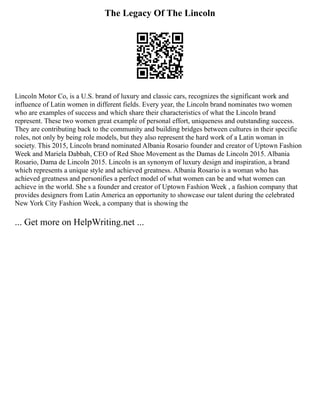 The Legacy Of The Lincoln
Lincoln Motor Co, is a U.S. brand of luxury and classic cars, recognizes the significant work and
influence of Latin women in different fields. Every year, the Lincoln brand nominates two women
who are examples of success and which share their characteristics of what the Lincoln brand
represent. These two women great example of personal effort, uniqueness and outstanding success.
They are contributing back to the community and building bridges between cultures in their specific
roles, not only by being role models, but they also represent the hard work of a Latin woman in
society. This 2015, Lincoln brand nominated Albania Rosario founder and creator of Uptown Fashion
Week and Mariela Dabbah, CEO of Red Shoe Movement as the Damas de Lincoln 2015. Albania
Rosario, Dama de Lincoln 2015. Lincoln is an synonym of luxury design and inspiration, a brand
which represents a unique style and achieved greatness. Albania Rosario is a woman who has
achieved greatness and personifies a perfect model of what women can be and what women can
achieve in the world. She s a founder and creator of Uptown Fashion Week , a fashion company that
provides designers from Latin America an opportunity to showcase our talent during the celebrated
New York City Fashion Week, a company that is showing the
... Get more on HelpWriting.net ...
 