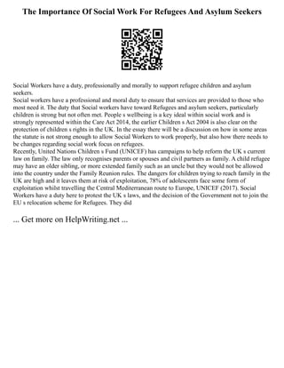 The Importance Of Social Work For Refugees And Asylum Seekers
Social Workers have a duty, professionally and morally to support refugee children and asylum
seekers.
Social workers have a professional and moral duty to ensure that services are provided to those who
most need it. The duty that Social workers have toward Refugees and asylum seekers, particularly
children is strong but not often met. People s wellbeing is a key ideal within social work and is
strongly represented within the Care Act 2014, the earlier Children s Act 2004 is also clear on the
protection of children s rights in the UK. In the essay there will be a discussion on how in some areas
the statute is not strong enough to allow Social Workers to work properly, but also how there needs to
be changes regarding social work focus on refugees.
Recently, United Nations Children s Fund (UNICEF) has campaigns to help reform the UK s current
law on family. The law only recognises parents or spouses and civil partners as family. A child refugee
may have an older sibling, or more extended family such as an uncle but they would not be allowed
into the country under the Family Reunion rules. The dangers for children trying to reach family in the
UK are high and it leaves them at risk of exploitation, 78% of adolescents face some form of
exploitation whilst travelling the Central Mediterranean route to Europe, UNICEF (2017). Social
Workers have a duty here to protest the UK s laws, and the decision of the Government not to join the
EU s relocation scheme for Refugees. They did
... Get more on HelpWriting.net ...
 