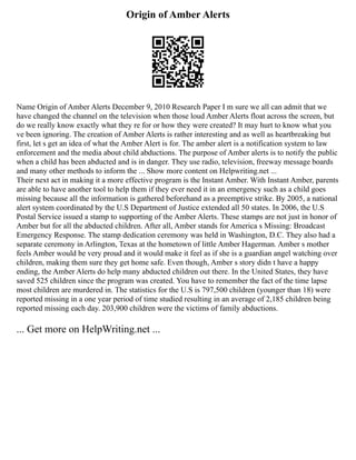 Origin of Amber Alerts
Name Origin of Amber Alerts December 9, 2010 Research Paper I m sure we all can admit that we
have changed the channel on the television when those loud Amber Alerts float across the screen, but
do we really know exactly what they re for or how they were created? It may hurt to know what you
ve been ignoring. The creation of Amber Alerts is rather interesting and as well as heartbreaking but
first, let s get an idea of what the Amber Alert is for. The amber alert is a notification system to law
enforcement and the media about child abductions. The purpose of Amber alerts is to notify the public
when a child has been abducted and is in danger. They use radio, television, freeway message boards
and many other methods to inform the ... Show more content on Helpwriting.net ...
Their next act in making it a more effective program is the Instant Amber. With Instant Amber, parents
are able to have another tool to help them if they ever need it in an emergency such as a child goes
missing because all the information is gathered beforehand as a preemptive strike. By 2005, a national
alert system coordinated by the U.S Department of Justice extended all 50 states. In 2006, the U.S
Postal Service issued a stamp to supporting of the Amber Alerts. These stamps are not just in honor of
Amber but for all the abducted children. After all, Amber stands for America s Missing: Broadcast
Emergency Response. The stamp dedication ceremony was held in Washington, D.C. They also had a
separate ceremony in Arlington, Texas at the hometown of little Amber Hagerman. Amber s mother
feels Amber would be very proud and it would make it feel as if she is a guardian angel watching over
children, making them sure they get home safe. Even though, Amber s story didn t have a happy
ending, the Amber Alerts do help many abducted children out there. In the United States, they have
saved 525 children since the program was created. You have to remember the fact of the time lapse
most children are murdered in. The statistics for the U.S is 797,500 children (younger than 18) were
reported missing in a one year period of time studied resulting in an average of 2,185 children being
reported missing each day. 203,900 children were the victims of family abductions.
... Get more on HelpWriting.net ...
 