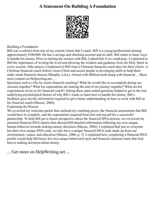 A Statement On Building A Foundation
Building a Foundation
Bill was a referral from one of my current clients that I coach. Bill is a young professional earning
approximately $100,000. He has a savings and checking account and no debt. Bill wants to learn ways
to handle his money. Prior to starting the session with Bill, I asked him if we could pray. I explained to
Bill the importance of inviting the Lord and allowing the wisdom and guidance from the Holy Spirit in
every session. After prayer, I explained to Bill what a Christian financial coach does for their clients. A
Christian financial coach follows Jesus Christ and assists people in developing skills to help them
make smart financial choices (Murphy, n.d.a.). Armed with Biblical truth along with financial ... Show
more content on Helpwriting.net ...
Questions such as why he wants financial coaching? What he would like to accomplish during our
sessions together? What his expectations are nearing the end of our journey together? What are his
expectations of me as his financial coach? Asking these open ended questions helped to get to the real
underlying psychological factors of why Bill s wants to learn how to handle his money. Bill s
feedback gave me the information required to get a better understanding on how to work with Bill as
his financial coach (Massie, 2006).
Explaining the Process
We reviewed my welcome packet that outlined my coaching prices, the financial assessments that Bill
would have to complete, and the expectations required from him and myself for a successful
partnership. To help Bill get a clearer perspective about the financial DNA process, we reviewed my
personal financial DNA reports that showed Bill detailed information reflecting my own unique
human behavior towards making money decisions (Massie, 2006). I explained that just as everyone
has their own unique DNA code, we also have a unique financial DNA code made up from our
environment, values, and education (Massie, 2006, p. 5). I explained how completing a financial DNA
profile would help Bill know his own unique behavioral style and financial character traits that lead
him to making decisions about money
... Get more on HelpWriting.net ...
 