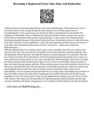 Becoming A Registered Nurse Take Time And Dedication
Taking the steps in becoming registered nurse take time and dedication. This profession is not for
everyone; however once you get though the many barriers, you will feel a great sense of
accomplishments. To be a great nurse you need to be able to communicate to your patients. Be
empathic for individuals who are suffering; this trait can be hard to achieve, because you are not
always able to understand what a person is going through. In other cases nurses find themselves
becoming exhausted because of the constant emotional stress. Sometimes you have to take time away,
to be able to get back to your equilibrium. Lastly, the most important trait that nurses need to have is
to be able to provide patient centered care services. You have to ... Show more content on
Helpwriting.net ...
Schrand explained that it was cheaper, and an easier route, especially since she was working a full
time job at the time. The next step was to transfer to a university that had a bachelor program. Once
she graduated with her bachelor, she made the decision to pursue graduate level education. She now
has a Master in Family Nurse Practitioner. Overall she has been practicing nursing for 26 years; as a
nurse practitioner she has spent 16 years. One value that Mrs. Shrand strongly stress about is to keep
her practice patient centered. She believes that you have to have a relationship with your patient. It
does not matter that age, gender, ethnicity. When a patient comes to you with a problem, your job is to
always give them the best care. The role she plays in the health care delivery system is to always stay
knowledgeable and current in her field. Practicing as nurse practitioner comes with a lot of
responsibility. You are working with patients that vary in so many areas. She explains that you have to
have the ability to know how and when to implement each method. The skill to be flexible is also
important as well. The unit the nurse works in is the department of primary care. Her role is to work
with veterans. She makes sure she prescribes the right prescriptions; help her patients get the right
resources and help with disease management. As for members of the healthcare team the she interact
... Get more on HelpWriting.net ...
 